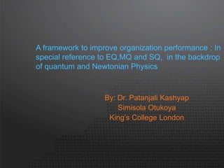 A framework to improve organization performance : In 
special reference to EQ,MQ and SQ, in the backdrop 
of quantum and Newtonian Physics 
By: Dr. Patanjali Kashyap 
Simisola Otukoya 
King’s College London 
 