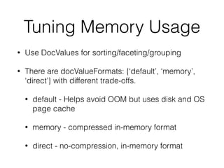 Tuning Memory Usage
• Use DocValues for sorting/faceting/grouping
• There are docValueFormats: {‘default’, ‘memory’,
‘direct’} with different trade-offs.
• default - Helps avoid OOM but uses disk and OS
page cache
• memory - compressed in-memory format
• direct - no-compression, in-memory format
 