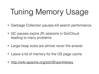 Tuning Memory Usage
• Garbage Collection pauses kill search performance
• GC pauses expire ZK sessions in SolrCloud
leading to many problems
• Large heap sizes are almost never the answer
• Leave a lot of memory for the OS page cache
• http://wiki.apache.org/solr/ShawnHeisey
 