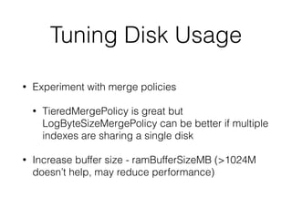 Tuning Disk Usage
• Experiment with merge policies
• TieredMergePolicy is great but
LogByteSizeMergePolicy can be better if multiple
indexes are sharing a single disk
• Increase buffer size - ramBufferSizeMB (>1024M
doesn’t help, may reduce performance)
 