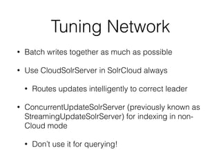 Tuning Network
• Batch writes together as much as possible
• Use CloudSolrServer in SolrCloud always
• Routes updates intelligently to correct leader
• ConcurrentUpdateSolrServer (previously known as
StreamingUpdateSolrServer) for indexing in non-
Cloud mode
• Don’t use it for querying!
 
