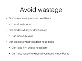 Avoid wastage
• Don’t store what you don’t need back
• Use stored=false
• Don’t index what you don’t search
• Use indexed=false
• Don’t retrieve what you don’t need back
• Don’t use ﬂ=* unless necessary
• Don’t use rows=10 when all you need is numFound
 