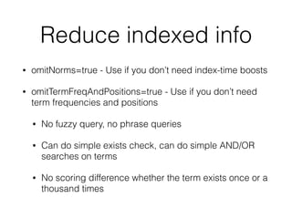 Reduce indexed info
• omitNorms=true - Use if you don’t need index-time boosts
• omitTermFreqAndPositions=true - Use if you don’t need
term frequencies and positions
• No fuzzy query, no phrase queries
• Can do simple exists check, can do simple AND/OR
searches on terms
• No scoring difference whether the term exists once or a
thousand times
 