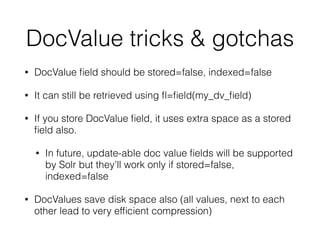 DocValue tricks & gotchas
• DocValue ﬁeld should be stored=false, indexed=false
• It can still be retrieved using ﬂ=ﬁeld(my_dv_ﬁeld)
• If you store DocValue ﬁeld, it uses extra space as a stored
ﬁeld also.
• In future, update-able doc value ﬁelds will be supported
by Solr but they’ll work only if stored=false,
indexed=false
• DocValues save disk space also (all values, next to each
other lead to very efﬁcient compression)
 