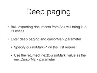 Deep paging
• Bulk exporting documents from Solr will bring it to
its knees
• Enter deep paging and cursorMark parameter
• Specify cursorMark=* on the ﬁrst request
• Use the returned ‘nextCursorMark’ value as the
nextCursorMark parameter
 