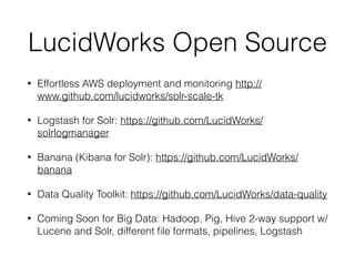 LucidWorks Open Source
• Effortless AWS deployment and monitoring http://
www.github.com/lucidworks/solr-scale-tk
• Logstash for Solr: https://github.com/LucidWorks/
solrlogmanager
• Banana (Kibana for Solr): https://github.com/LucidWorks/
banana
• Data Quality Toolkit: https://github.com/LucidWorks/data-quality
• Coming Soon for Big Data: Hadoop, Pig, Hive 2-way support w/
Lucene and Solr, different ﬁle formats, pipelines, Logstash
 