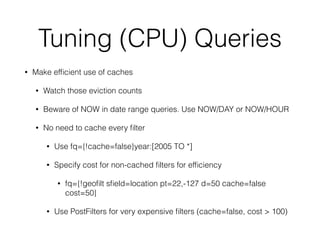 Tuning (CPU) Queries
• Make efﬁcient use of caches
• Watch those eviction counts
• Beware of NOW in date range queries. Use NOW/DAY or NOW/HOUR
• No need to cache every ﬁlter
• Use fq={!cache=false}year:[2005 TO *]
• Specify cost for non-cached ﬁlters for efﬁciency
• fq={!geoﬁlt sﬁeld=location pt=22,-127 d=50 cache=false
cost=50}
• Use PostFilters for very expensive ﬁlters (cache=false, cost > 100)
 