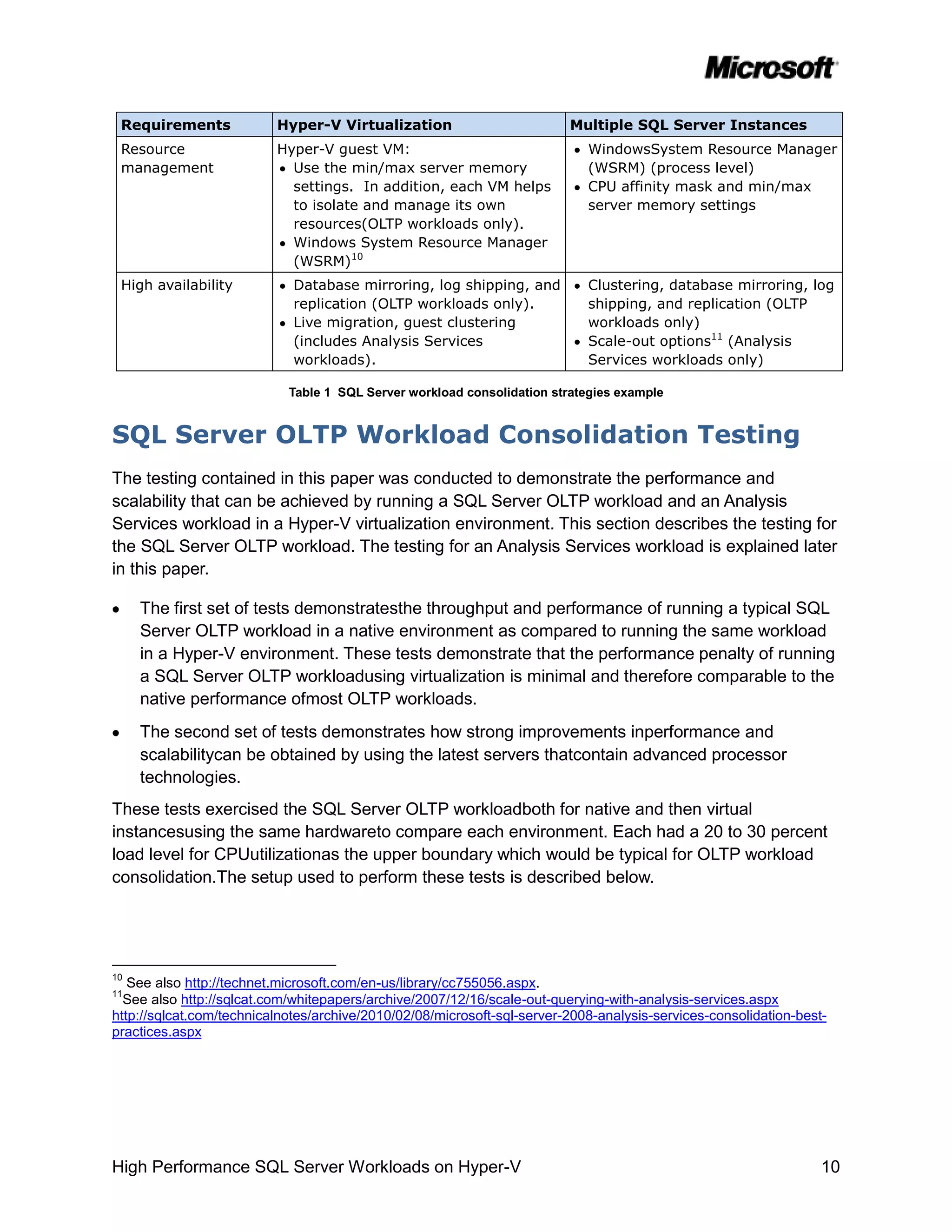 Requirements             Hyper-V Virtualization                         Multiple SQL Server Instances
 Resource                 Hyper-V guest VM:                                 WindowsSystem Resource Manager
 management                 Use the min/max server memory                   (WSRM) (process level)
                            settings. In addition, each VM helps            CPU affinity mask and min/max
                            to isolate and manage its own                   server memory settings
                            resources(OLTP workloads only).
                            Windows System Resource Manager
                            (WSRM)10
 High availability           Database mirroring, log shipping, and          Clustering, database mirroring, log
                             replication (OLTP workloads only).             shipping, and replication (OLTP
                             Live migration, guest clustering               workloads only)
                             (includes Analysis Services                    Scale-out options11 (Analysis
                             workloads).                                    Services workloads only)

                            Table 1 SQL Server workload consolidation strategies example


SQL Server OLTP Workload Consolidation Testing
The testing contained in this paper was conducted to demonstrate the performance and
scalability that can be achieved by running a SQL Server OLTP workload and an Analysis
Services workload in a Hyper-V virtualization environment. This section describes the testing for
the SQL Server OLTP workload. The testing for an Analysis Services workload is explained later
in this paper.

     The first set of tests demonstratesthe throughput and performance of running a typical SQL
     Server OLTP workload in a native environment as compared to running the same workload
     in a Hyper-V environment. These tests demonstrate that the performance penalty of running
     a SQL Server OLTP workloadusing virtualization is minimal and therefore comparable to the
     native performance ofmost OLTP workloads.
     The second set of tests demonstrates how strong improvements inperformance and
     scalabilitycan be obtained by using the latest servers thatcontain advanced processor
     technologies.
These tests exercised the SQL Server OLTP workloadboth for native and then virtual
instancesusing the same hardwareto compare each environment. Each had a 20 to 30 percent
load level for CPUutilizationas the upper boundary which would be typical for OLTP workload
consolidation.The setup used to perform these tests is described below.




10
   See also http://technet.microsoft.com/en-us/library/cc755056.aspx.
11
  See also http://sqlcat.com/whitepapers/archive/2007/12/16/scale-out-querying-with-analysis-services.aspx
http://sqlcat.com/technicalnotes/archive/2010/02/08/microsoft-sql-server-2008-analysis-services-consolidation-best-
practices.aspx




High Performance SQL Server Workloads on Hyper-V                                                                  10
 