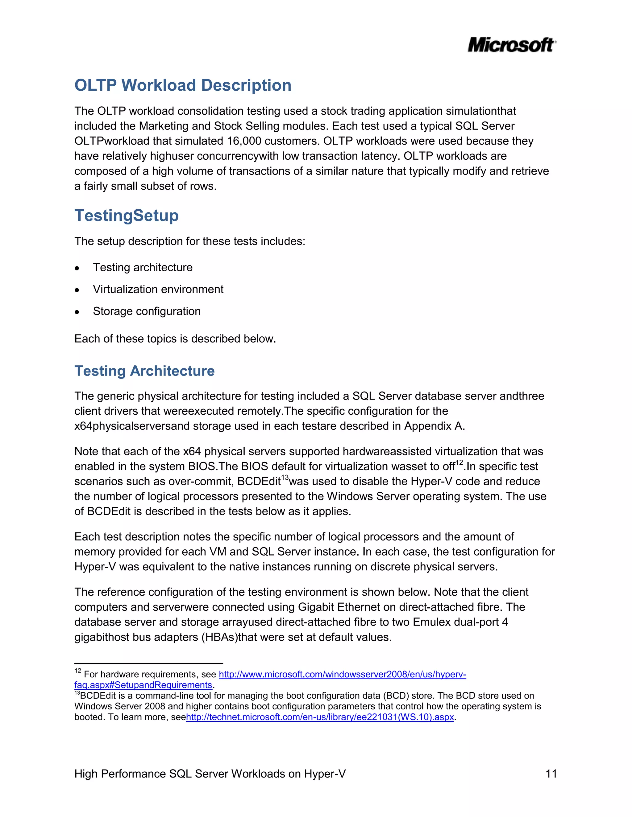 OLTP Workload Description
The OLTP workload consolidation testing used a stock trading application simulationthat
included the Marketing and Stock Selling modules. Each test used a typical SQL Server
OLTPworkload that simulated 16,000 customers. OLTP workloads were used because they
have relatively highuser concurrencywith low transaction latency. OLTP workloads are
composed of a high volume of transactions of a similar nature that typically modify and retrieve
a fairly small subset of rows.

TestingSetup
The setup description for these tests includes:

     Testing architecture
     Virtualization environment
     Storage configuration

Each of these topics is described below.

Testing Architecture
The generic physical architecture for testing included a SQL Server database server andthree
client drivers that wereexecuted remotely.The specific configuration for the
x64physicalserversand storage used in each testare described in Appendix A.

Note that each of the x64 physical servers supported hardwareassisted virtualization that was
enabled in the system BIOS.The BIOS default for virtualization wasset to off12.In specific test
scenarios such as over-commit, BCDEdit13was used to disable the Hyper-V code and reduce
the number of logical processors presented to the Windows Server operating system. The use
of BCDEdit is described in the tests below as it applies.

Each test description notes the specific number of logical processors and the amount of
memory provided for each VM and SQL Server instance. In each case, the test configuration for
Hyper-V was equivalent to the native instances running on discrete physical servers.

The reference configuration of the testing environment is shown below. Note that the client
computers and serverwere connected using Gigabit Ethernet on direct-attached fibre. The
database server and storage arrayused direct-attached fibre to two Emulex dual-port 4
gigabithost bus adapters (HBAs)that were set at default values.

12
   For hardware requirements, see http://www.microsoft.com/windowsserver2008/en/us/hyperv-
faq.aspx#SetupandRequirements.
13
  BCDEdit is a command-line tool for managing the boot configuration data (BCD) store. The BCD store used on
Windows Server 2008 and higher contains boot configuration parameters that control how the operating system is
booted. To learn more, seehttp://technet.microsoft.com/en-us/library/ee221031(WS.10).aspx.




High Performance SQL Server Workloads on Hyper-V                                                                 11
 