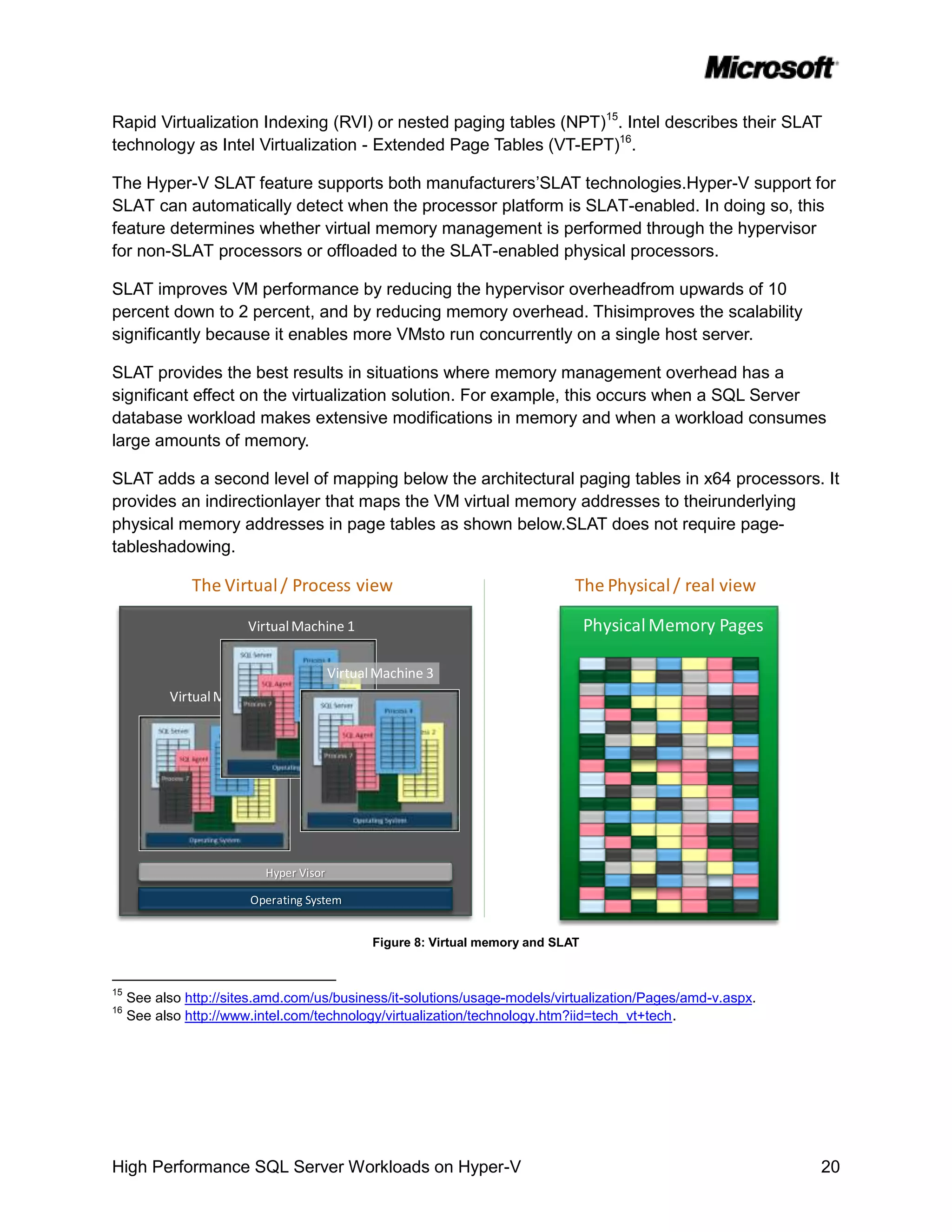 Rapid Virtualization Indexing (RVI) or nested paging tables (NPT)15. Intel describes their SLAT
technology as Intel Virtualization - Extended Page Tables (VT-EPT)16.

The Hyper-V SLAT feature supports both manufacturers’SLAT technologies.Hyper-V support for
SLAT can automatically detect when the processor platform is SLAT-enabled. In doing so, this
feature determines whether virtual memory management is performed through the hypervisor
for non-SLAT processors or offloaded to the SLAT-enabled physical processors.

SLAT improves VM performance by reducing the hypervisor overheadfrom upwards of 10
percent down to 2 percent, and by reducing memory overhead. Thisimproves the scalability
significantly because it enables more VMsto run concurrently on a single host server.

SLAT provides the best results in situations where memory management overhead has a
significant effect on the virtualization solution. For example, this occurs when a SQL Server
database workload makes extensive modifications in memory and when a workload consumes
large amounts of memory.

SLAT adds a second level of mapping below the architectural paging tables in x64 processors. It
provides an indirectionlayer that maps the VM virtual memory addresses to theirunderlying
physical memory addresses in page tables as shown below.SLAT does not require page-
tableshadowing.

               The Virtual / Process view                                       The Physical / real view

                        Virtual Machine 1                                           Physical Memory Pages

                                         Virtual Machine 3
           Virtual Machine 1




                           Hyper Visor

                        Operating System


                                                Figure 8: Virtual memory and SLAT


15
     See also http://sites.amd.com/us/business/it-solutions/usage-models/virtualization/Pages/amd-v.aspx.
16
     See also http://www.intel.com/technology/virtualization/technology.htm?iid=tech_vt+tech .




High Performance SQL Server Workloads on Hyper-V                                                            20
 