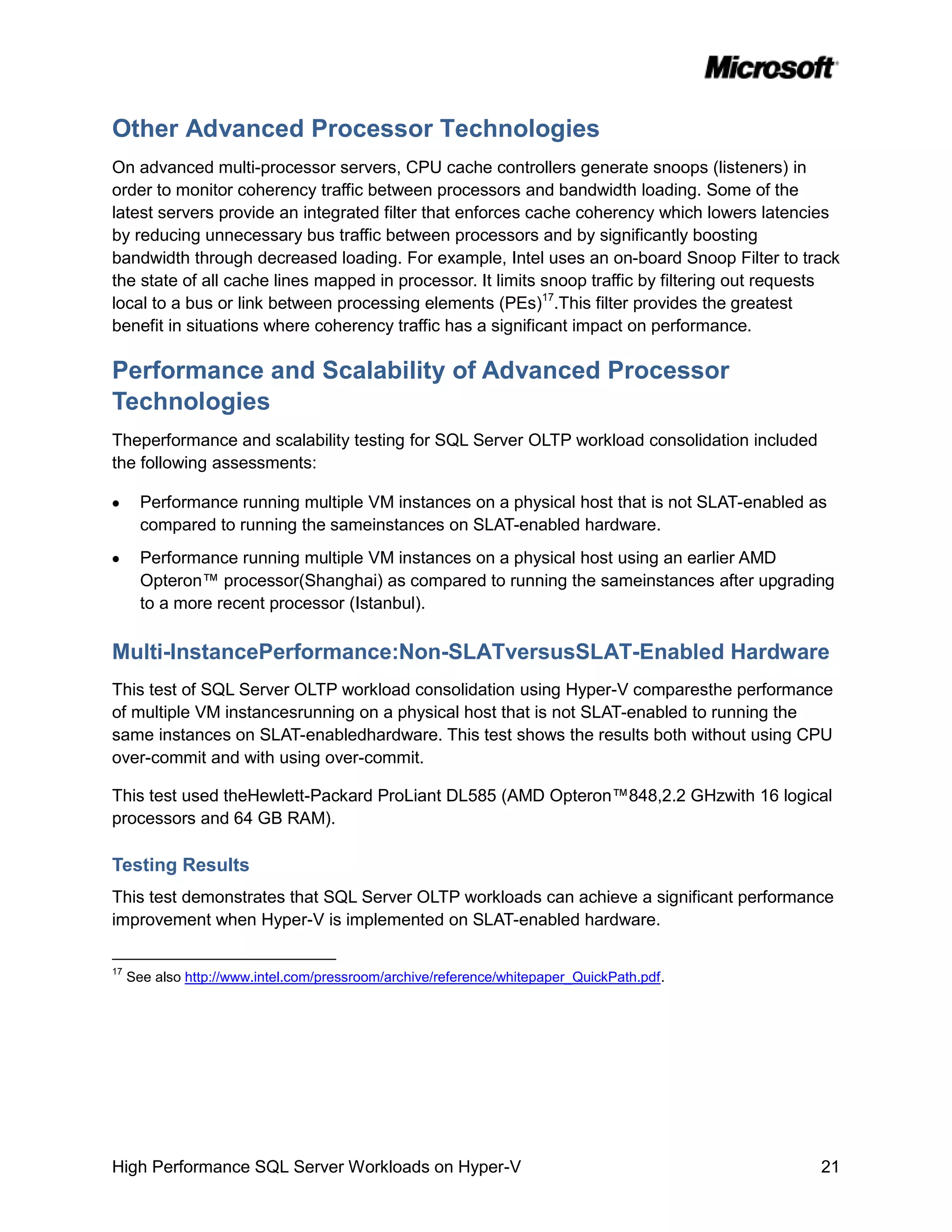 Other Advanced Processor Technologies
On advanced multi-processor servers, CPU cache controllers generate snoops (listeners) in
order to monitor coherency traffic between processors and bandwidth loading. Some of the
latest servers provide an integrated filter that enforces cache coherency which lowers latencies
by reducing unnecessary bus traffic between processors and by significantly boosting
bandwidth through decreased loading. For example, Intel uses an on-board Snoop Filter to track
the state of all cache lines mapped in processor. It limits snoop traffic by filtering out requests
local to a bus or link between processing elements (PEs)17.This filter provides the greatest
benefit in situations where coherency traffic has a significant impact on performance.

Performance and Scalability of Advanced Processor
Technologies
Theperformance and scalability testing for SQL Server OLTP workload consolidation included
the following assessments:

       Performance running multiple VM instances on a physical host that is not SLAT-enabled as
       compared to running the sameinstances on SLAT-enabled hardware.
       Performance running multiple VM instances on a physical host using an earlier AMD
       Opteron™ processor(Shanghai) as compared to running the sameinstances after upgrading
       to a more recent processor (Istanbul).

Multi-InstancePerformance:Non-SLATversusSLAT-Enabled Hardware
This test of SQL Server OLTP workload consolidation using Hyper-V comparesthe performance
of multiple VM instancesrunning on a physical host that is not SLAT-enabled to running the
same instances on SLAT-enabledhardware. This test shows the results both without using CPU
over-commit and with using over-commit.

This test used theHewlett-Packard ProLiant DL585 (AMD Opteron™848,2.2 GHzwith 16 logical
processors and 64 GB RAM).

Testing Results
This test demonstrates that SQL Server OLTP workloads can achieve a significant performance
improvement when Hyper-V is implemented on SLAT-enabled hardware.

17
     See also http://www.intel.com/pressroom/archive/reference/whitepaper_QuickPath.pdf.




High Performance SQL Server Workloads on Hyper-V                                                21
 