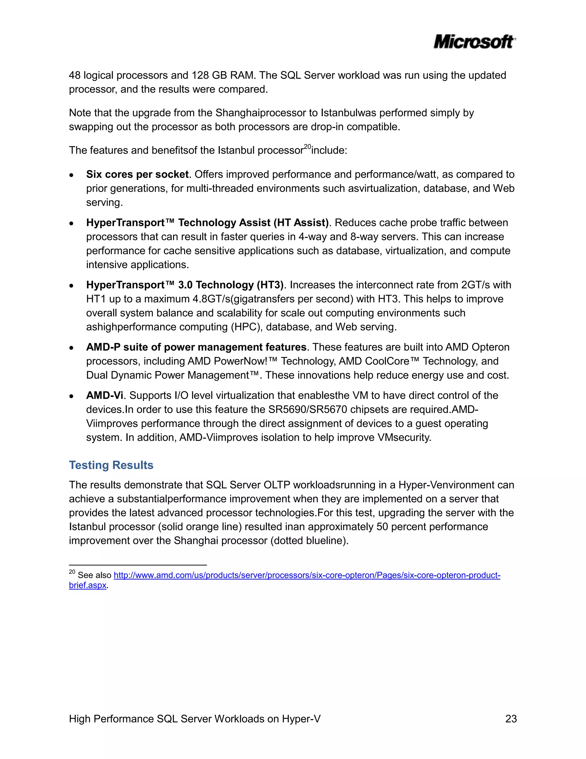 48 logical processors and 128 GB RAM. The SQL Server workload was run using the updated
processor, and the results were compared.

Note that the upgrade from the Shanghaiprocessor to Istanbulwas performed simply by
swapping out the processor as both processors are drop-in compatible.

The features and benefitsof the Istanbul processor20include:

     Six cores per socket. Offers improved performance and performance/watt, as compared to
     prior generations, for multi-threaded environments such asvirtualization, database, and Web
     serving.
     HyperTransport™ Technology Assist (HT Assist). Reduces cache probe traffic between
     processors that can result in faster queries in 4-way and 8-way servers. This can increase
     performance for cache sensitive applications such as database, virtualization, and compute
     intensive applications.
     HyperTransport™ 3.0 Technology (HT3). Increases the interconnect rate from 2GT/s with
     HT1 up to a maximum 4.8GT/s(gigatransfers per second) with HT3. This helps to improve
     overall system balance and scalability for scale out computing environments such
     ashighperformance computing (HPC), database, and Web serving.
     AMD-P suite of power management features. These features are built into AMD Opteron
     processors, including AMD PowerNow!™ Technology, AMD CoolCore™ Technology, and
     Dual Dynamic Power Management™. These innovations help reduce energy use and cost.
     AMD-Vi. Supports I/O level virtualization that enablesthe VM to have direct control of the
     devices.In order to use this feature the SR5690/SR5670 chipsets are required.AMD-
     Viimproves performance through the direct assignment of devices to a guest operating
     system. In addition, AMD-Viimproves isolation to help improve VMsecurity.

Testing Results
The results demonstrate that SQL Server OLTP workloadsrunning in a Hyper-Venvironment can
achieve a substantialperformance improvement when they are implemented on a server that
provides the latest advanced processor technologies.For this test, upgrading the server with the
Istanbul processor (solid orange line) resulted inan approximately 50 percent performance
improvement over the Shanghai processor (dotted blueline).

20
   See also http://www.amd.com/us/products/server/processors/six-core-opteron/Pages/six-core-opteron-product-
brief.aspx.




High Performance SQL Server Workloads on Hyper-V                                                                23
 