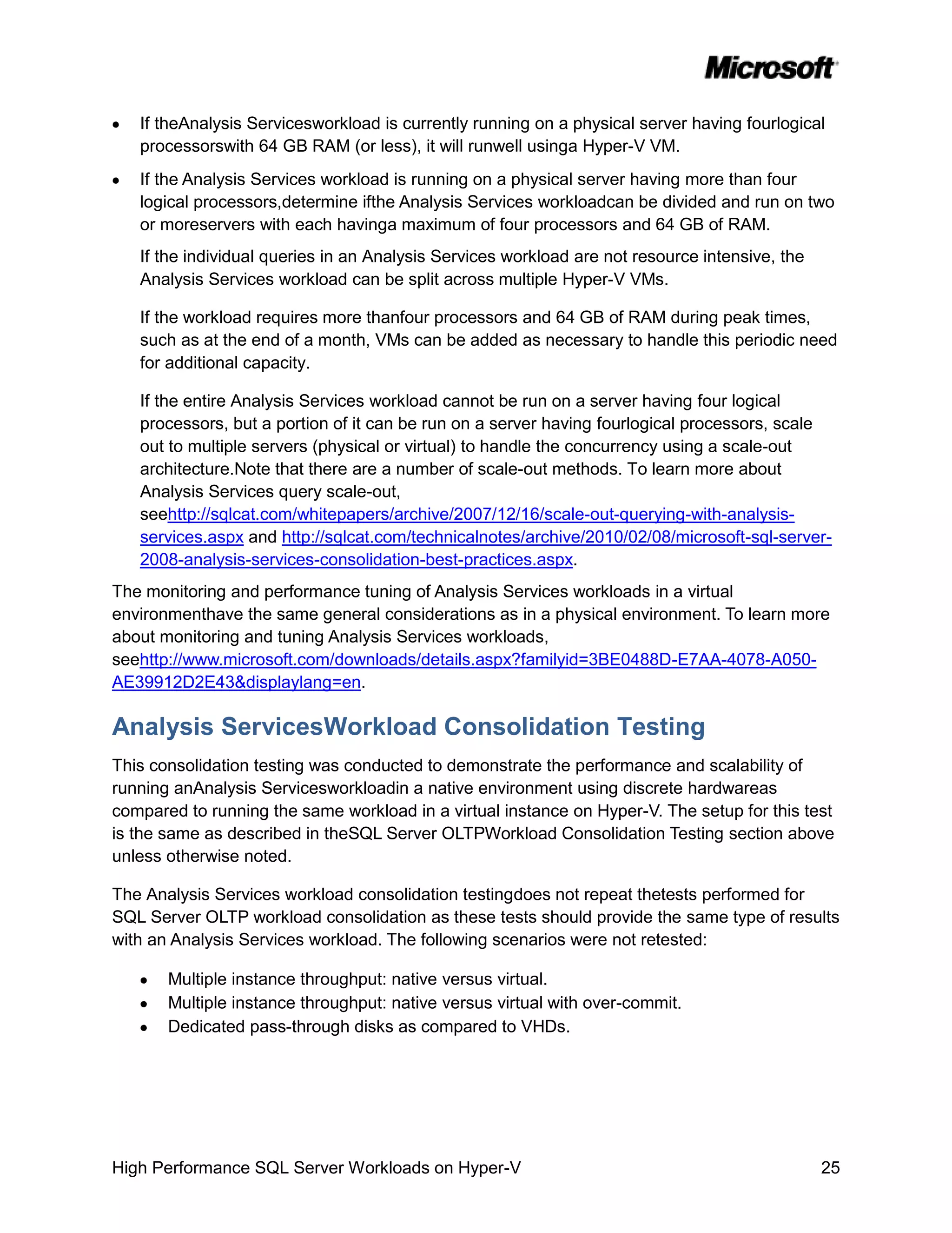 If theAnalysis Servicesworkload is currently running on a physical server having fourlogical
   processorswith 64 GB RAM (or less), it will runwell usinga Hyper-V VM.
   If the Analysis Services workload is running on a physical server having more than four
   logical processors,determine ifthe Analysis Services workloadcan be divided and run on two
   or moreservers with each havinga maximum of four processors and 64 GB of RAM.
   If the individual queries in an Analysis Services workload are not resource intensive, the
   Analysis Services workload can be split across multiple Hyper-V VMs.

   If the workload requires more thanfour processors and 64 GB of RAM during peak times,
   such as at the end of a month, VMs can be added as necessary to handle this periodic need
   for additional capacity.

   If the entire Analysis Services workload cannot be run on a server having four logical
   processors, but a portion of it can be run on a server having fourlogical processors, scale
   out to multiple servers (physical or virtual) to handle the concurrency using a scale-out
   architecture.Note that there are a number of scale-out methods. To learn more about
   Analysis Services query scale-out,
   seehttp://sqlcat.com/whitepapers/archive/2007/12/16/scale-out-querying-with-analysis-
   services.aspx and http://sqlcat.com/technicalnotes/archive/2010/02/08/microsoft-sql-server-
   2008-analysis-services-consolidation-best-practices.aspx.
The monitoring and performance tuning of Analysis Services workloads in a virtual
environmenthave the same general considerations as in a physical environment. To learn more
about monitoring and tuning Analysis Services workloads,
seehttp://www.microsoft.com/downloads/details.aspx?familyid=3BE0488D-E7AA-4078-A050-
AE39912D2E43&displaylang=en.

Analysis ServicesWorkload Consolidation Testing
This consolidation testing was conducted to demonstrate the performance and scalability of
running anAnalysis Servicesworkloadin a native environment using discrete hardwareas
compared to running the same workload in a virtual instance on Hyper-V. The setup for this test
is the same as described in theSQL Server OLTPWorkload Consolidation Testing section above
unless otherwise noted.

The Analysis Services workload consolidation testingdoes not repeat thetests performed for
SQL Server OLTP workload consolidation as these tests should provide the same type of results
with an Analysis Services workload. The following scenarios were not retested:

       Multiple instance throughput: native versus virtual.
       Multiple instance throughput: native versus virtual with over-commit.
       Dedicated pass-through disks as compared to VHDs.




High Performance SQL Server Workloads on Hyper-V                                                25
 