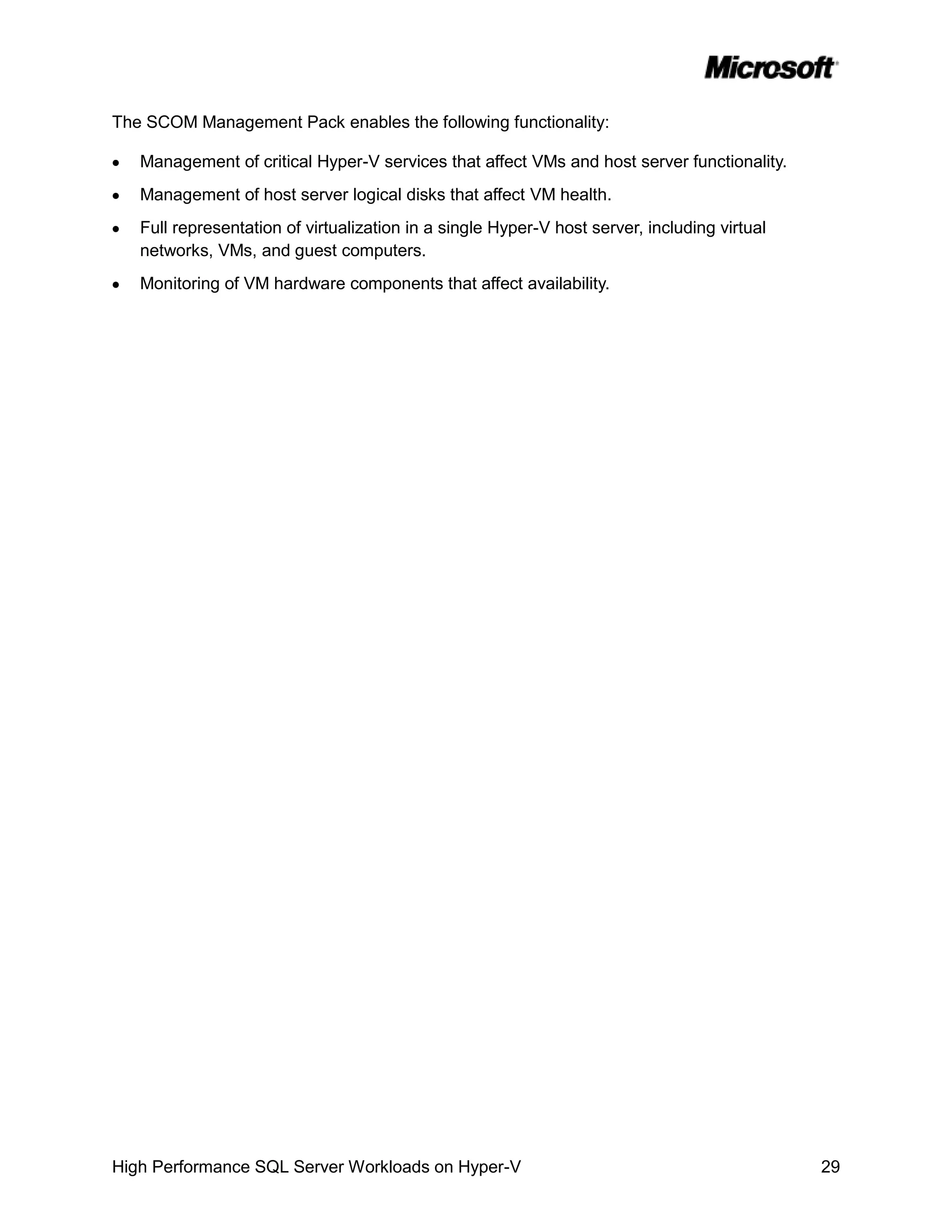 The SCOM Management Pack enables the following functionality:

   Management of critical Hyper-V services that affect VMs and host server functionality.
   Management of host server logical disks that affect VM health.
   Full representation of virtualization in a single Hyper-V host server, including virtual
   networks, VMs, and guest computers.
   Monitoring of VM hardware components that affect availability.




High Performance SQL Server Workloads on Hyper-V                                              29
 