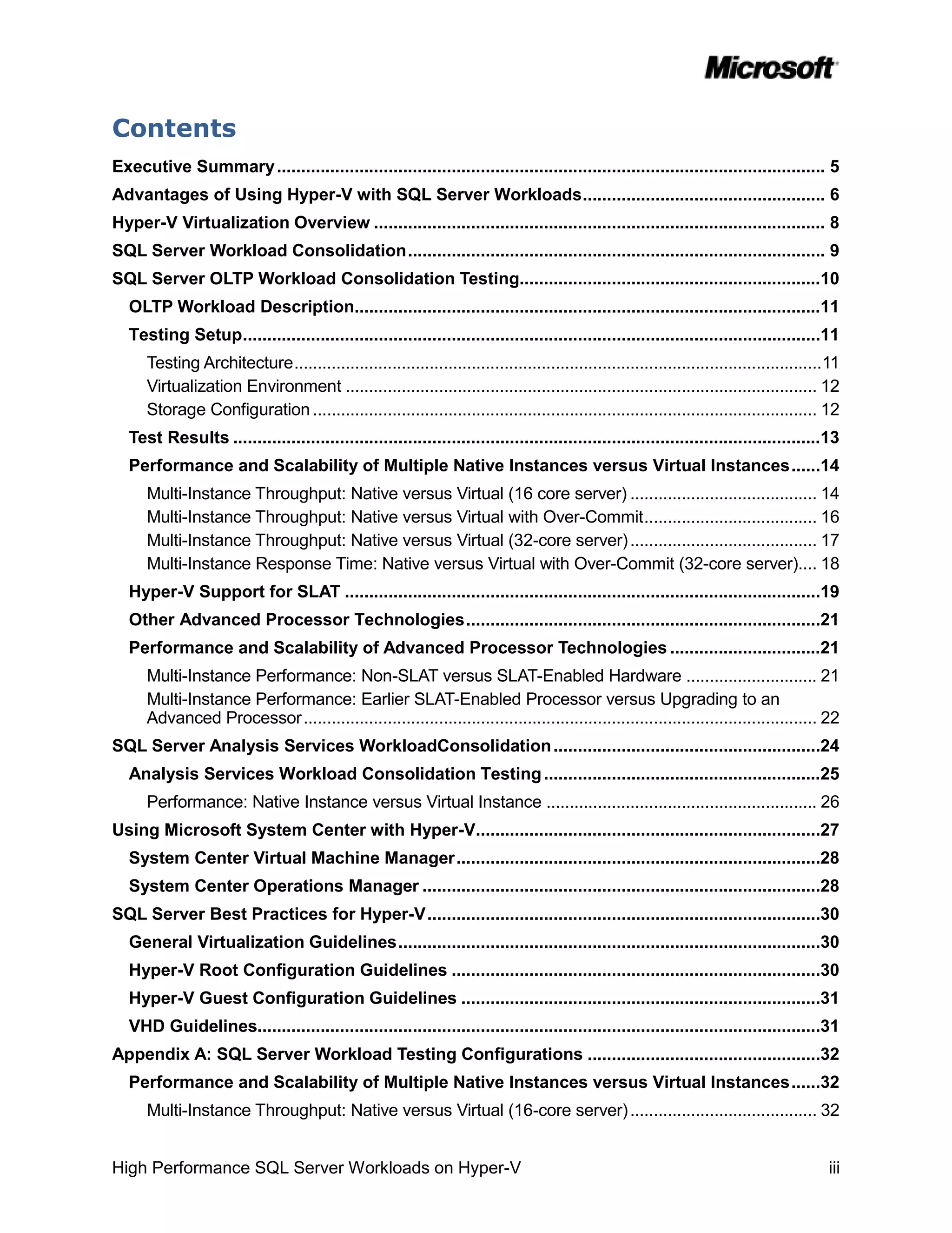 Contents
Executive Summary ................................................................................................................. 5
Advantages of Using Hyper-V with SQL Server Workloads .................................................. 6
Hyper-V Virtualization Overview ............................................................................................. 8
SQL Server Workload Consolidation ...................................................................................... 9
SQL Server OLTP Workload Consolidation Testing..............................................................10
   OLTP Workload Description................................................................................................11
   Testing Setup .......................................................................................................................11
      Testing Architecture .................................................................................................................11
      Virtualization Environment ..................................................................................................... 12
      Storage Configuration ............................................................................................................ 12
   Test Results .........................................................................................................................13
   Performance and Scalability of Multiple Native Instances versus Virtual Instances ......14
      Multi-Instance Throughput: Native versus Virtual (16 core server) ........................................ 14
      Multi-Instance Throughput: Native versus Virtual with Over-Commit ..................................... 16
      Multi-Instance Throughput: Native versus Virtual (32-core server) ........................................ 17
      Multi-Instance Response Time: Native versus Virtual with Over-Commit (32-core server).... 18
   Hyper-V Support for SLAT ..................................................................................................19
   Other Advanced Processor Technologies .........................................................................21
   Performance and Scalability of Advanced Processor Technologies ...............................21
      Multi-Instance Performance: Non-SLAT versus SLAT-Enabled Hardware ............................ 21
      Multi-Instance Performance: Earlier SLAT-Enabled Processor versus Upgrading to an
      Advanced Processor .............................................................................................................. 22
SQL Server Analysis Services WorkloadConsolidation .......................................................24
   Analysis Services Workload Consolidation Testing .........................................................25
      Performance: Native Instance versus Virtual Instance .......................................................... 26
Using Microsoft System Center with Hyper-V.......................................................................27
   System Center Virtual Machine Manager ...........................................................................28
   System Center Operations Manager ..................................................................................28
SQL Server Best Practices for Hyper-V .................................................................................30
   General Virtualization Guidelines .......................................................................................30
   Hyper-V Root Configuration Guidelines ............................................................................30
   Hyper-V Guest Configuration Guidelines ..........................................................................31
   VHD Guidelines....................................................................................................................31
Appendix A: SQL Server Workload Testing Configurations ................................................32
   Performance and Scalability of Multiple Native Instances versus Virtual Instances ......32
      Multi-Instance Throughput: Native versus Virtual (16-core server) ........................................ 32


High Performance SQL Server Workloads on Hyper-V                                                                                           iii
 