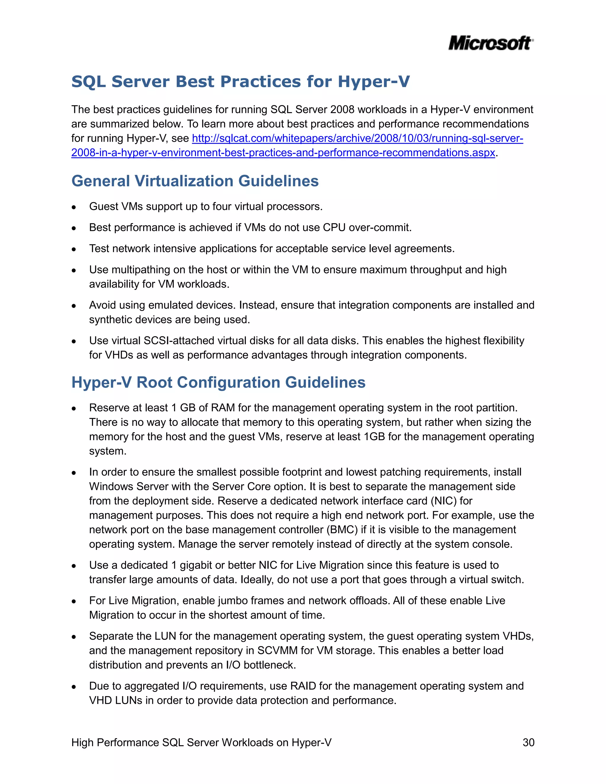 SQL Server Best Practices for Hyper-V
The best practices guidelines for running SQL Server 2008 workloads in a Hyper-V environment
are summarized below. To learn more about best practices and performance recommendations
for running Hyper-V, see http://sqlcat.com/whitepapers/archive/2008/10/03/running-sql-server-
2008-in-a-hyper-v-environment-best-practices-and-performance-recommendations.aspx.

General Virtualization Guidelines
   Guest VMs support up to four virtual processors.
   Best performance is achieved if VMs do not use CPU over-commit.
   Test network intensive applications for acceptable service level agreements.
   Use multipathing on the host or within the VM to ensure maximum throughput and high
   availability for VM workloads.
   Avoid using emulated devices. Instead, ensure that integration components are installed and
   synthetic devices are being used.
   Use virtual SCSI-attached virtual disks for all data disks. This enables the highest flexibility
   for VHDs as well as performance advantages through integration components.

Hyper-V Root Configuration Guidelines
   Reserve at least 1 GB of RAM for the management operating system in the root partition.
   There is no way to allocate that memory to this operating system, but rather when sizing the
   memory for the host and the guest VMs, reserve at least 1GB for the management operating
   system.
   In order to ensure the smallest possible footprint and lowest patching requirements, install
   Windows Server with the Server Core option. It is best to separate the management side
   from the deployment side. Reserve a dedicated network interface card (NIC) for
   management purposes. This does not require a high end network port. For example, use the
   network port on the base management controller (BMC) if it is visible to the management
   operating system. Manage the server remotely instead of directly at the system console.
   Use a dedicated 1 gigabit or better NIC for Live Migration since this feature is used to
   transfer large amounts of data. Ideally, do not use a port that goes through a virtual switch.
   For Live Migration, enable jumbo frames and network offloads. All of these enable Live
   Migration to occur in the shortest amount of time.
   Separate the LUN for the management operating system, the guest operating system VHDs,
   and the management repository in SCVMM for VM storage. This enables a better load
   distribution and prevents an I/O bottleneck.
   Due to aggregated I/O requirements, use RAID for the management operating system and
   VHD LUNs in order to provide data protection and performance.


High Performance SQL Server Workloads on Hyper-V                                                  30
 