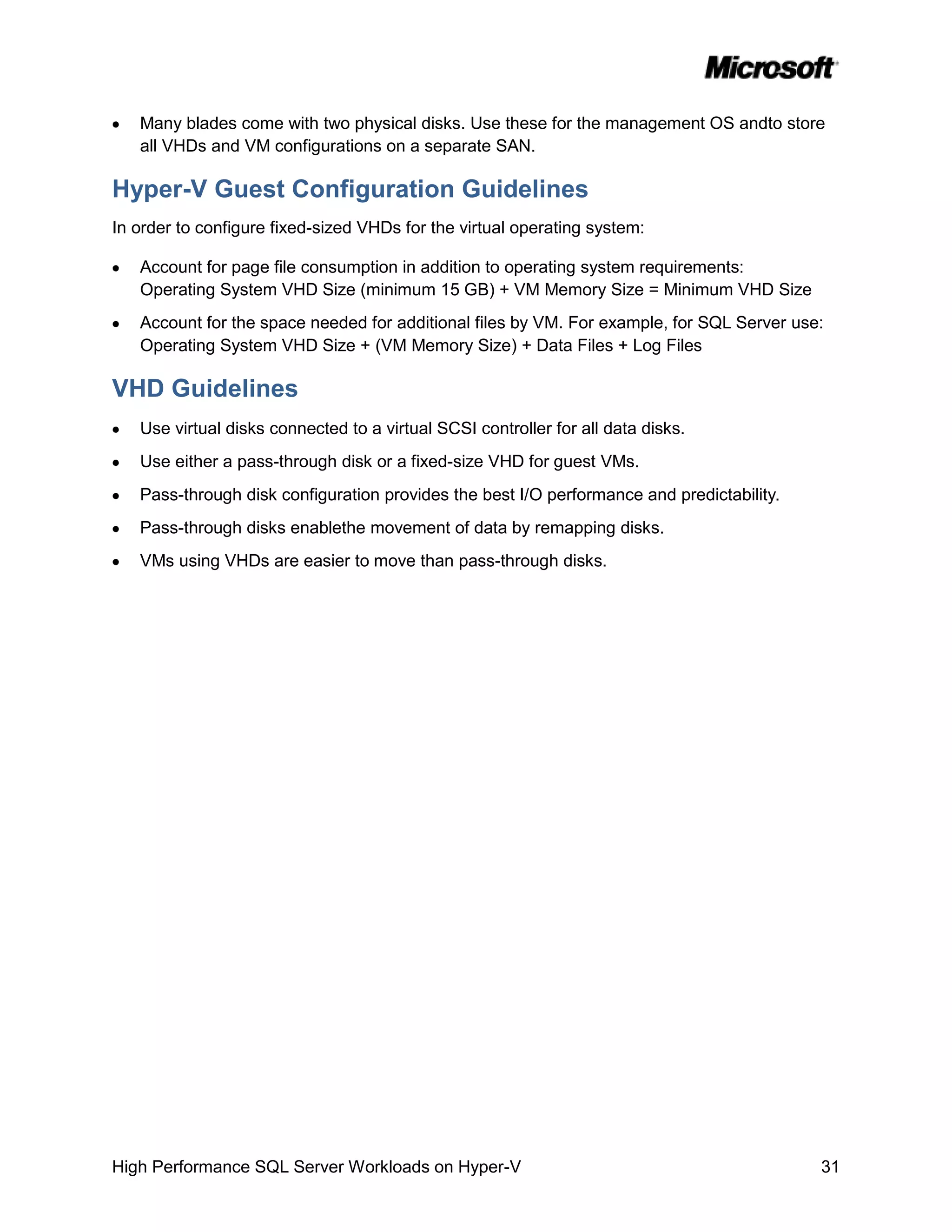 Many blades come with two physical disks. Use these for the management OS andto store
   all VHDs and VM configurations on a separate SAN.

Hyper-V Guest Configuration Guidelines
In order to configure fixed-sized VHDs for the virtual operating system:

   Account for page file consumption in addition to operating system requirements:
   Operating System VHD Size (minimum 15 GB) + VM Memory Size = Minimum VHD Size
   Account for the space needed for additional files by VM. For example, for SQL Server use:
   Operating System VHD Size + (VM Memory Size) + Data Files + Log Files

VHD Guidelines
   Use virtual disks connected to a virtual SCSI controller for all data disks.
   Use either a pass-through disk or a fixed-size VHD for guest VMs.
   Pass-through disk configuration provides the best I/O performance and predictability.
   Pass-through disks enablethe movement of data by remapping disks.
   VMs using VHDs are easier to move than pass-through disks.




High Performance SQL Server Workloads on Hyper-V                                           31
 