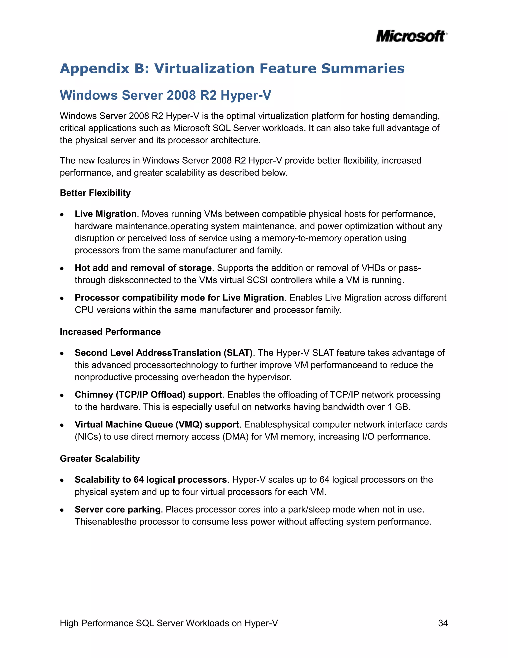 Appendix B: Virtualization Feature Summaries

Windows Server 2008 R2 Hyper-V
Windows Server 2008 R2 Hyper-V is the optimal virtualization platform for hosting demanding,
critical applications such as Microsoft SQL Server workloads. It can also take full advantage of
the physical server and its processor architecture.

The new features in Windows Server 2008 R2 Hyper-V provide better flexibility, increased
performance, and greater scalability as described below.

Better Flexibility

   Live Migration. Moves running VMs between compatible physical hosts for performance,
   hardware maintenance,operating system maintenance, and power optimization without any
   disruption or perceived loss of service using a memory-to-memory operation using
   processors from the same manufacturer and family.
   Hot add and removal of storage. Supports the addition or removal of VHDs or pass-
   through disksconnected to the VMs virtual SCSI controllers while a VM is running.
   Processor compatibility mode for Live Migration. Enables Live Migration across different
   CPU versions within the same manufacturer and processor family.

Increased Performance

   Second Level AddressTranslation (SLAT). The Hyper-V SLAT feature takes advantage of
   this advanced processortechnology to further improve VM performanceand to reduce the
   nonproductive processing overheadon the hypervisor.
   Chimney (TCP/IP Offload) support. Enables the offloading of TCP/IP network processing
   to the hardware. This is especially useful on networks having bandwidth over 1 GB.
   Virtual Machine Queue (VMQ) support. Enablesphysical computer network interface cards
   (NICs) to use direct memory access (DMA) for VM memory, increasing I/O performance.

Greater Scalability

   Scalability to 64 logical processors. Hyper-V scales up to 64 logical processors on the
   physical system and up to four virtual processors for each VM.
   Server core parking. Places processor cores into a park/sleep mode when not in use.
   Thisenablesthe processor to consume less power without affecting system performance.




High Performance SQL Server Workloads on Hyper-V                                               34
 
