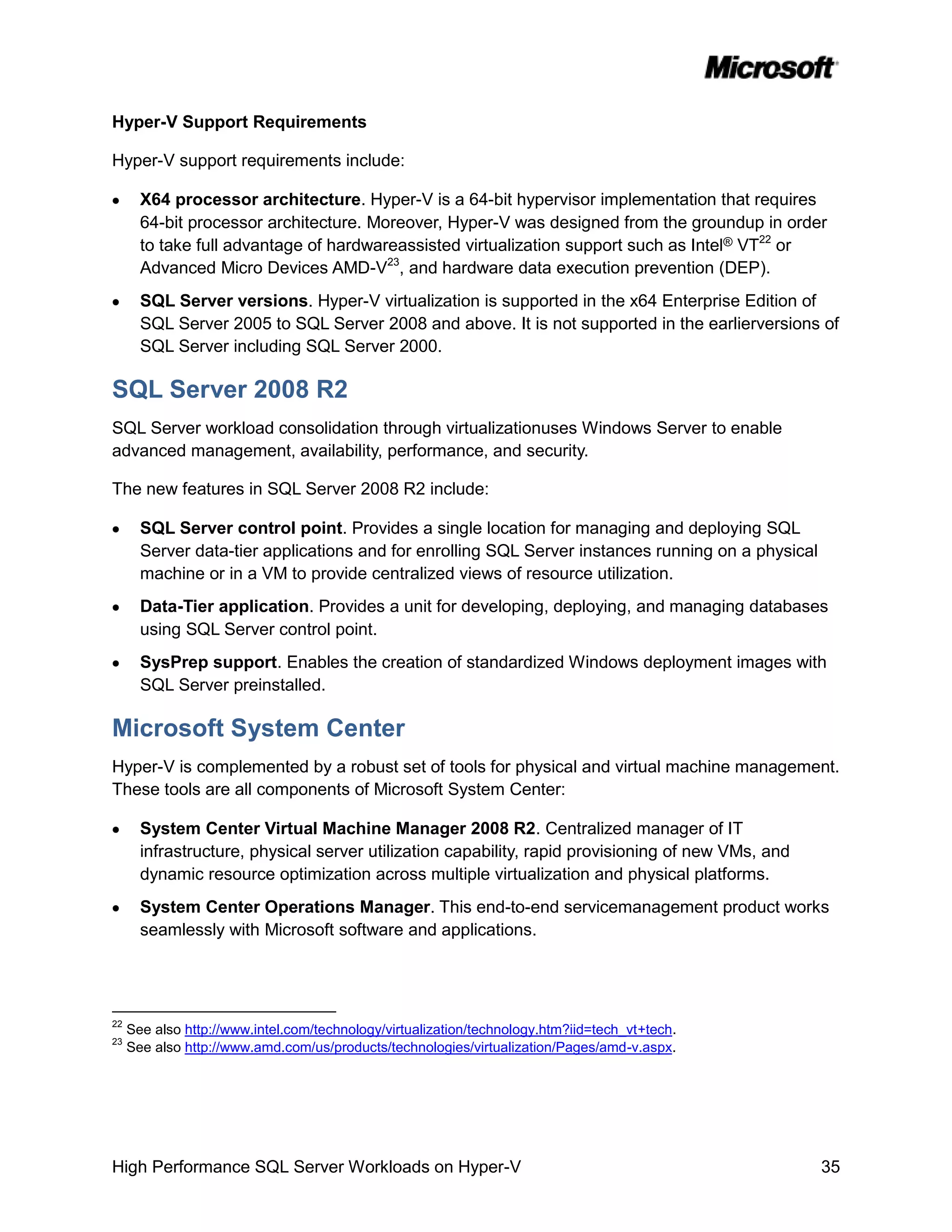 Hyper-V Support Requirements

Hyper-V support requirements include:

       X64 processor architecture. Hyper-V is a 64-bit hypervisor implementation that requires
       64-bit processor architecture. Moreover, Hyper-V was designed from the groundup in order
       to take full advantage of hardwareassisted virtualization support such as Intel® VT22 or
       Advanced Micro Devices AMD-V23, and hardware data execution prevention (DEP).
       SQL Server versions. Hyper-V virtualization is supported in the x64 Enterprise Edition of
       SQL Server 2005 to SQL Server 2008 and above. It is not supported in the earlierversions of
       SQL Server including SQL Server 2000.

SQL Server 2008 R2
SQL Server workload consolidation through virtualizationuses Windows Server to enable
advanced management, availability, performance, and security.

The new features in SQL Server 2008 R2 include:

       SQL Server control point. Provides a single location for managing and deploying SQL
       Server data-tier applications and for enrolling SQL Server instances running on a physical
       machine or in a VM to provide centralized views of resource utilization.
       Data-Tier application. Provides a unit for developing, deploying, and managing databases
       using SQL Server control point.
       SysPrep support. Enables the creation of standardized Windows deployment images with
       SQL Server preinstalled.

Microsoft System Center
Hyper-V is complemented by a robust set of tools for physical and virtual machine management.
These tools are all components of Microsoft System Center:

       System Center Virtual Machine Manager 2008 R2. Centralized manager of IT
       infrastructure, physical server utilization capability, rapid provisioning of new VMs, and
       dynamic resource optimization across multiple virtualization and physical platforms.
       System Center Operations Manager. This end-to-end servicemanagement product works
       seamlessly with Microsoft software and applications.




22
     See also http://www.intel.com/technology/virtualization/technology.htm?iid=tech_vt+tech.
23
     See also http://www.amd.com/us/products/technologies/virtualization/Pages/amd-v.aspx.




High Performance SQL Server Workloads on Hyper-V                                                    35
 