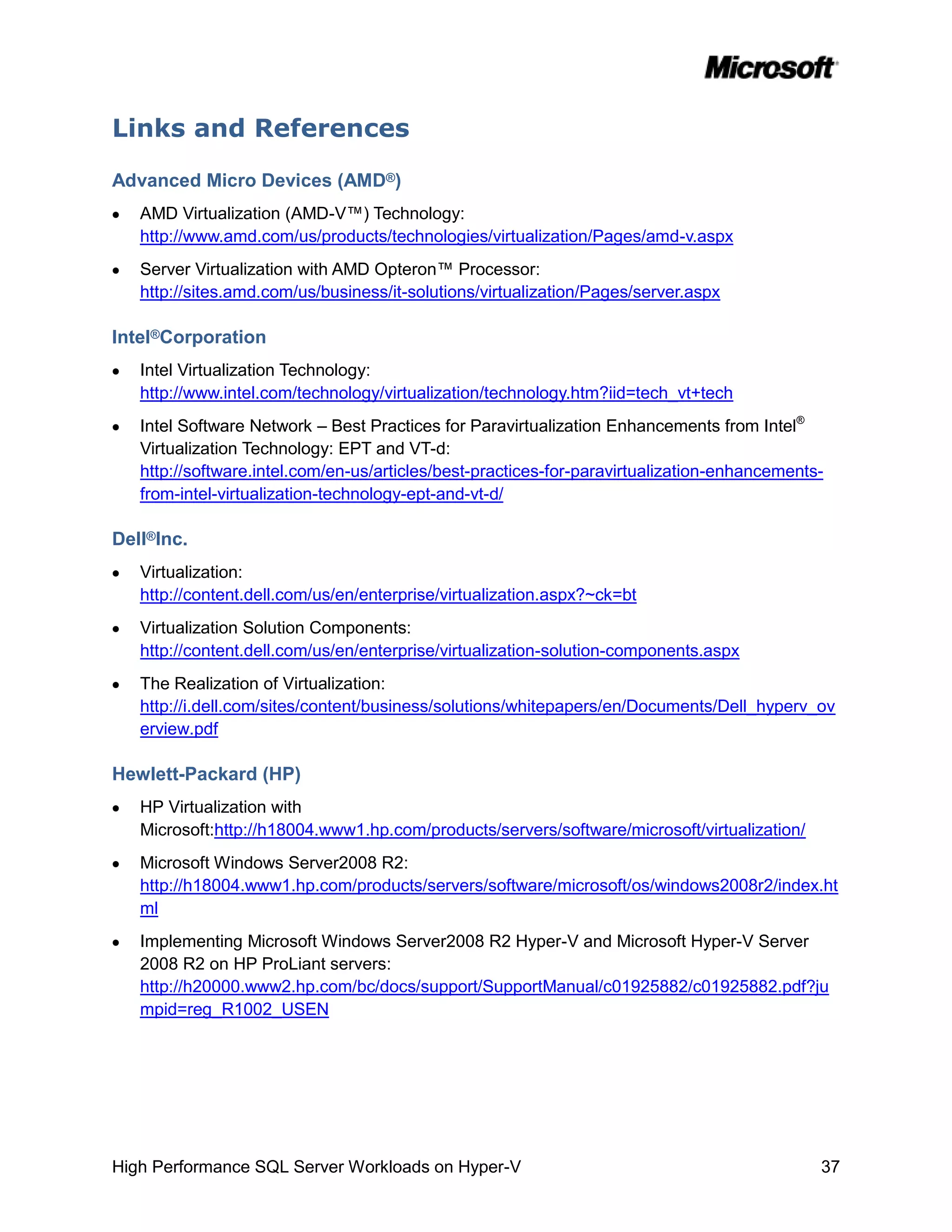 Links and References

Advanced Micro Devices (AMD®)
   AMD Virtualization (AMD-V™) Technology:
   http://www.amd.com/us/products/technologies/virtualization/Pages/amd-v.aspx
   Server Virtualization with AMD Opteron™ Processor:
   http://sites.amd.com/us/business/it-solutions/virtualization/Pages/server.aspx

Intel®Corporation
   Intel Virtualization Technology:
   http://www.intel.com/technology/virtualization/technology.htm?iid=tech_vt+tech
   Intel Software Network – Best Practices for Paravirtualization Enhancements from Intel®
   Virtualization Technology: EPT and VT-d:
   http://software.intel.com/en-us/articles/best-practices-for-paravirtualization-enhancements-
   from-intel-virtualization-technology-ept-and-vt-d/

Dell®Inc.
   Virtualization:
   http://content.dell.com/us/en/enterprise/virtualization.aspx?~ck=bt
   Virtualization Solution Components:
   http://content.dell.com/us/en/enterprise/virtualization-solution-components.aspx
   The Realization of Virtualization:
   http://i.dell.com/sites/content/business/solutions/whitepapers/en/Documents/Dell_hyperv_ov
   erview.pdf

Hewlett-Packard (HP)
   HP Virtualization with
   Microsoft:http://h18004.www1.hp.com/products/servers/software/microsoft/virtualization/
   Microsoft Windows Server2008 R2:
   http://h18004.www1.hp.com/products/servers/software/microsoft/os/windows2008r2/index.ht
   ml
   Implementing Microsoft Windows Server2008 R2 Hyper-V and Microsoft Hyper-V Server
   2008 R2 on HP ProLiant servers:
   http://h20000.www2.hp.com/bc/docs/support/SupportManual/c01925882/c01925882.pdf?ju
   mpid=reg_R1002_USEN




High Performance SQL Server Workloads on Hyper-V                                              37
 