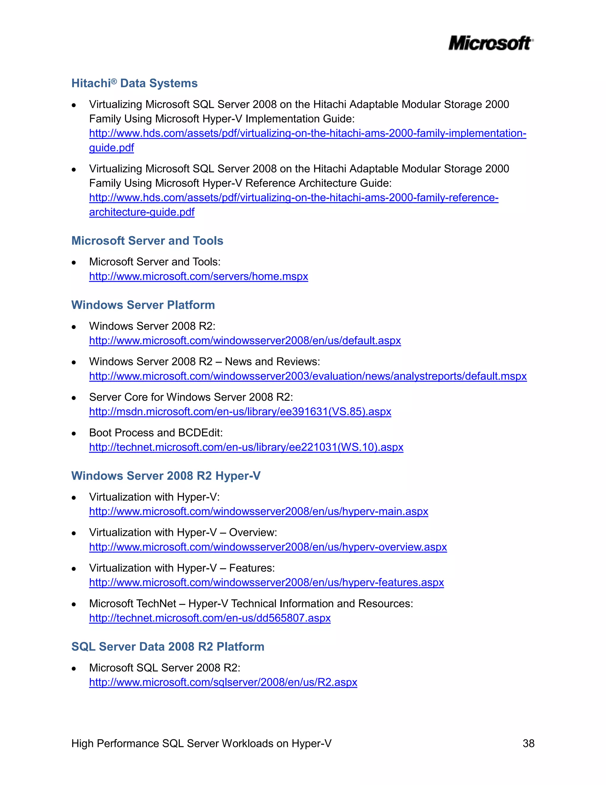 Hitachi® Data Systems
   Virtualizing Microsoft SQL Server 2008 on the Hitachi Adaptable Modular Storage 2000
   Family Using Microsoft Hyper-V Implementation Guide:
   http://www.hds.com/assets/pdf/virtualizing-on-the-hitachi-ams-2000-family-implementation-
   guide.pdf
   Virtualizing Microsoft SQL Server 2008 on the Hitachi Adaptable Modular Storage 2000
   Family Using Microsoft Hyper-V Reference Architecture Guide:
   http://www.hds.com/assets/pdf/virtualizing-on-the-hitachi-ams-2000-family-reference-
   architecture-guide.pdf

Microsoft Server and Tools
   Microsoft Server and Tools:
   http://www.microsoft.com/servers/home.mspx

Windows Server Platform
   Windows Server 2008 R2:
   http://www.microsoft.com/windowsserver2008/en/us/default.aspx
   Windows Server 2008 R2 – News and Reviews:
   http://www.microsoft.com/windowsserver2003/evaluation/news/analystreports/default.mspx
   Server Core for Windows Server 2008 R2:
   http://msdn.microsoft.com/en-us/library/ee391631(VS.85).aspx
   Boot Process and BCDEdit:
   http://technet.microsoft.com/en-us/library/ee221031(WS.10).aspx

Windows Server 2008 R2 Hyper-V
   Virtualization with Hyper-V:
   http://www.microsoft.com/windowsserver2008/en/us/hyperv-main.aspx
   Virtualization with Hyper-V – Overview:
   http://www.microsoft.com/windowsserver2008/en/us/hyperv-overview.aspx
   Virtualization with Hyper-V – Features:
   http://www.microsoft.com/windowsserver2008/en/us/hyperv-features.aspx
   Microsoft TechNet – Hyper-V Technical Information and Resources:
   http://technet.microsoft.com/en-us/dd565807.aspx

SQL Server Data 2008 R2 Platform
   Microsoft SQL Server 2008 R2:
   http://www.microsoft.com/sqlserver/2008/en/us/R2.aspx




High Performance SQL Server Workloads on Hyper-V                                           38
 