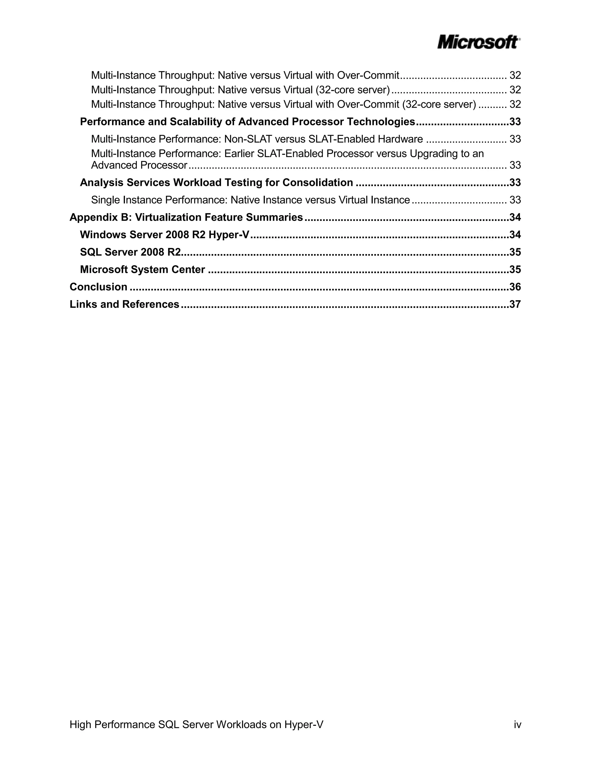 Multi-Instance Throughput: Native versus Virtual with Over-Commit ..................................... 32
      Multi-Instance Throughput: Native versus Virtual (32-core server) ........................................ 32
      Multi-Instance Throughput: Native versus Virtual with Over-Commit (32-core server) .......... 32
   Performance and Scalability of Advanced Processor Technologies ...............................33
      Multi-Instance Performance: Non-SLAT versus SLAT-Enabled Hardware ............................ 33
      Multi-Instance Performance: Earlier SLAT-Enabled Processor versus Upgrading to an
      Advanced Processor .............................................................................................................. 33
   Analysis Services Workload Testing for Consolidation ...................................................33
      Single Instance Performance: Native Instance versus Virtual Instance ................................. 33
Appendix B: Virtualization Feature Summaries ....................................................................34
   Windows Server 2008 R2 Hyper-V ......................................................................................34
   SQL Server 2008 R2.............................................................................................................35
   Microsoft System Center ....................................................................................................35
Conclusion ..............................................................................................................................36
Links and References .............................................................................................................37




High Performance SQL Server Workloads on Hyper-V                                                                                        iv
 