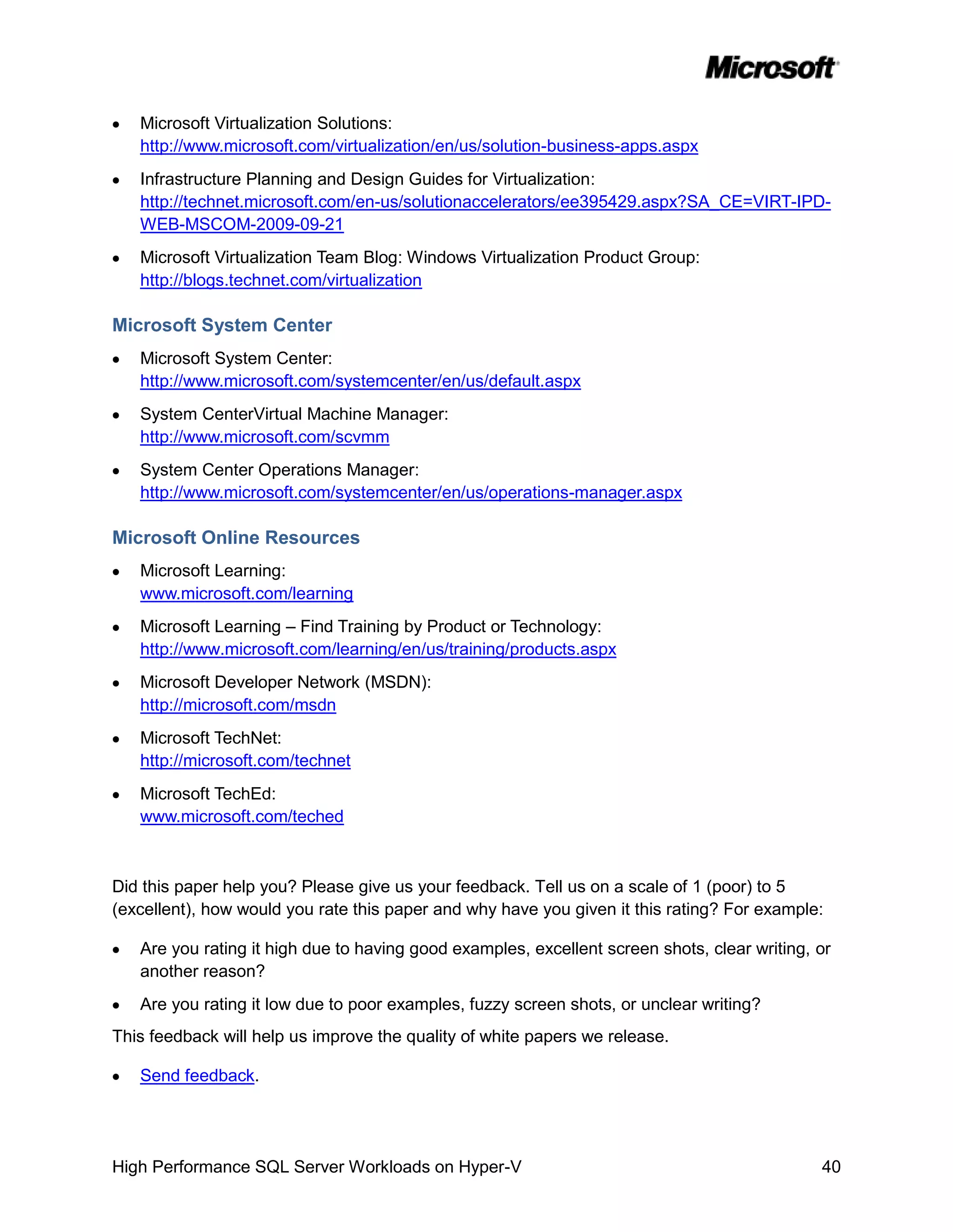 Microsoft Virtualization Solutions:
   http://www.microsoft.com/virtualization/en/us/solution-business-apps.aspx
   Infrastructure Planning and Design Guides for Virtualization:
   http://technet.microsoft.com/en-us/solutionaccelerators/ee395429.aspx?SA_CE=VIRT-IPD-
   WEB-MSCOM-2009-09-21
   Microsoft Virtualization Team Blog: Windows Virtualization Product Group:
   http://blogs.technet.com/virtualization

Microsoft System Center
   Microsoft System Center:
   http://www.microsoft.com/systemcenter/en/us/default.aspx
   System CenterVirtual Machine Manager:
   http://www.microsoft.com/scvmm
   System Center Operations Manager:
   http://www.microsoft.com/systemcenter/en/us/operations-manager.aspx

Microsoft Online Resources
   Microsoft Learning:
   www.microsoft.com/learning
   Microsoft Learning – Find Training by Product or Technology:
   http://www.microsoft.com/learning/en/us/training/products.aspx
   Microsoft Developer Network (MSDN):
   http://microsoft.com/msdn
   Microsoft TechNet:
   http://microsoft.com/technet
   Microsoft TechEd:
   www.microsoft.com/teched



Did this paper help you? Please give us your feedback. Tell us on a scale of 1 (poor) to 5
(excellent), how would you rate this paper and why have you given it this rating? For example:

   Are you rating it high due to having good examples, excellent screen shots, clear writing, or
   another reason?
   Are you rating it low due to poor examples, fuzzy screen shots, or unclear writing?
This feedback will help us improve the quality of white papers we release.

   Send feedback.




High Performance SQL Server Workloads on Hyper-V                                              40
 