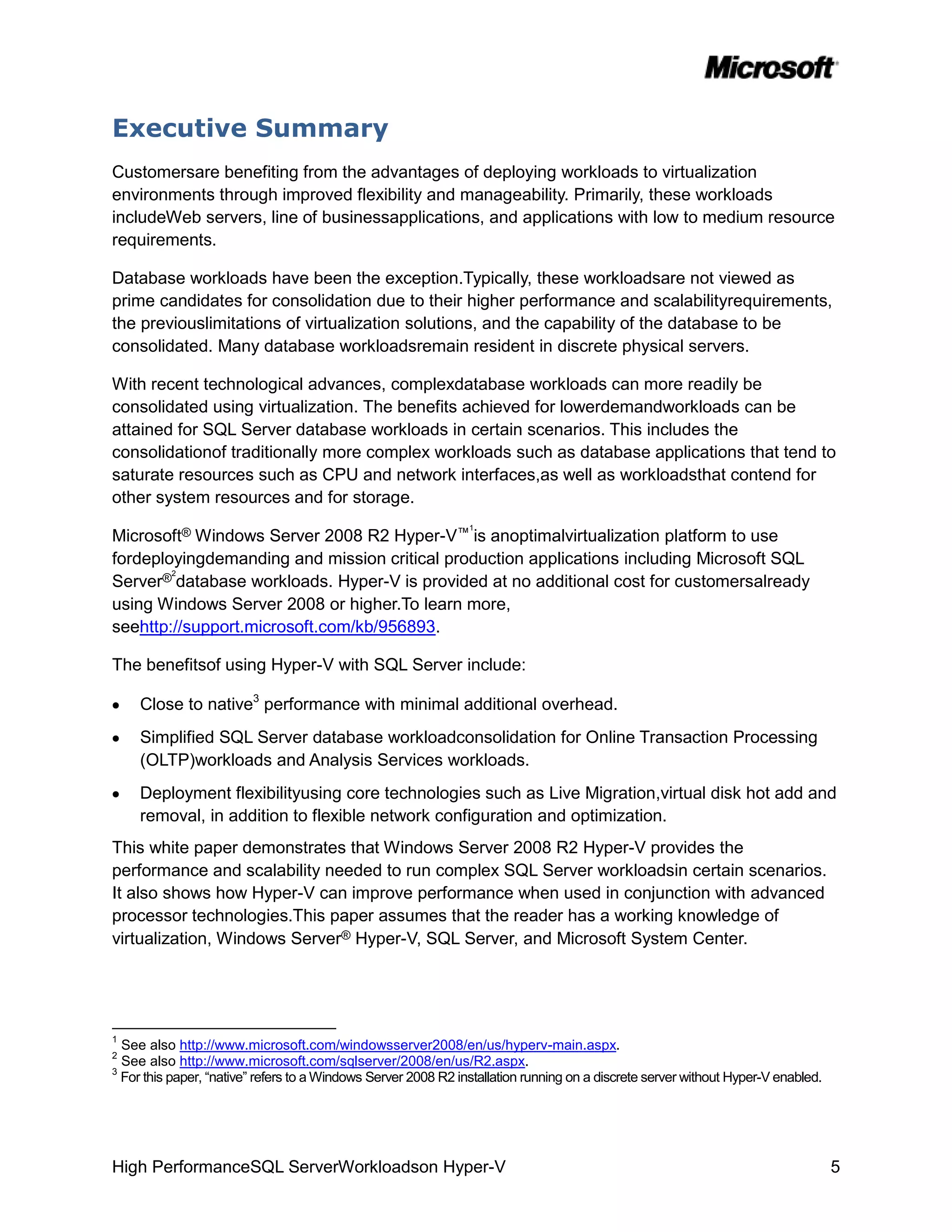 Executive Summary
Customersare benefiting from the advantages of deploying workloads to virtualization
environments through improved flexibility and manageability. Primarily, these workloads
includeWeb servers, line of businessapplications, and applications with low to medium resource
requirements.

Database workloads have been the exception.Typically, these workloadsare not viewed as
prime candidates for consolidation due to their higher performance and scalabilityrequirements,
the previouslimitations of virtualization solutions, and the capability of the database to be
consolidated. Many database workloadsremain resident in discrete physical servers.

With recent technological advances, complexdatabase workloads can more readily be
consolidated using virtualization. The benefits achieved for lowerdemandworkloads can be
attained for SQL Server database workloads in certain scenarios. This includes the
consolidationof traditionally more complex workloads such as database applications that tend to
saturate resources such as CPU and network interfaces,as well as workloadsthat contend for
other system resources and for storage.
                                                                1
Microsoft® Windows Server 2008 R2 Hyper-V™ is anoptimalvirtualization platform to use
fordeployingdemanding and mission critical production applications including Microsoft SQL
        2
Server® database workloads. Hyper-V is provided at no additional cost for customersalready
using Windows Server 2008 or higher.To learn more,
seehttp://support.microsoft.com/kb/956893.

The benefitsof using Hyper-V with SQL Server include:

     Close to native3 performance with minimal additional overhead.
     Simplified SQL Server database workloadconsolidation for Online Transaction Processing
     (OLTP)workloads and Analysis Services workloads.
     Deployment flexibilityusing core technologies such as Live Migration,virtual disk hot add and
     removal, in addition to flexible network configuration and optimization.
This white paper demonstrates that Windows Server 2008 R2 Hyper-V provides the
performance and scalability needed to run complex SQL Server workloadsin certain scenarios.
It also shows how Hyper-V can improve performance when used in conjunction with advanced
processor technologies.This paper assumes that the reader has a working knowledge of
virtualization, Windows Server® Hyper-V, SQL Server, and Microsoft System Center.




1
  See also http://www.microsoft.com/windowsserver2008/en/us/hyperv-main.aspx.
2
  See also http://www.microsoft.com/sqlserver/2008/en/us/R2.aspx.
3
  For this paper, “native” refers to a Windows Server 2008 R2 installation running on a discrete server without Hyper-V enabled.




High PerformanceSQL ServerWorkloadson Hyper-V                                                                                      5
 
