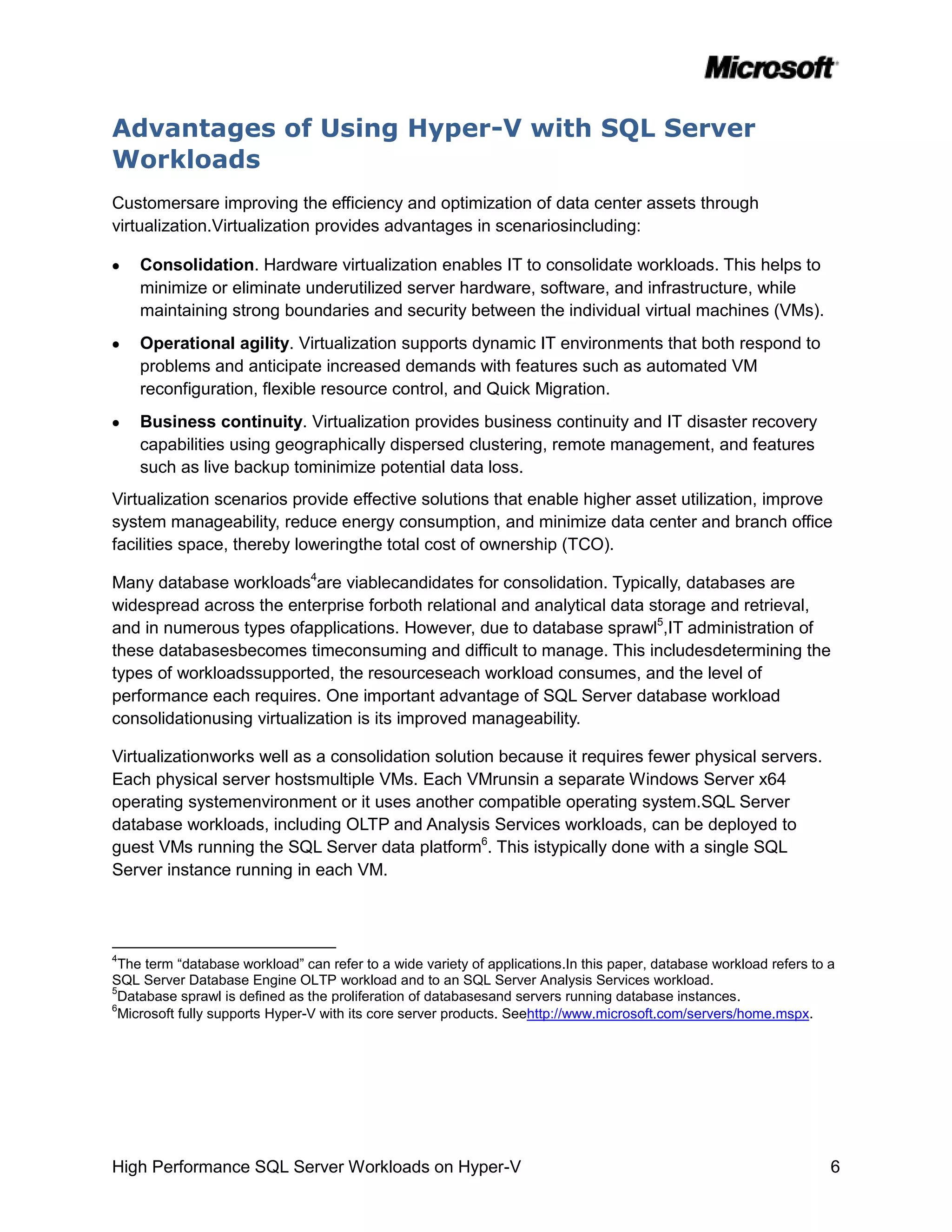 Advantages of Using Hyper-V with SQL Server
Workloads
Customersare improving the efficiency and optimization of data center assets through
virtualization.Virtualization provides advantages in scenariosincluding:

    Consolidation. Hardware virtualization enables IT to consolidate workloads. This helps to
    minimize or eliminate underutilized server hardware, software, and infrastructure, while
    maintaining strong boundaries and security between the individual virtual machines (VMs).
    Operational agility. Virtualization supports dynamic IT environments that both respond to
    problems and anticipate increased demands with features such as automated VM
    reconfiguration, flexible resource control, and Quick Migration.
    Business continuity. Virtualization provides business continuity and IT disaster recovery
    capabilities using geographically dispersed clustering, remote management, and features
    such as live backup tominimize potential data loss.
Virtualization scenarios provide effective solutions that enable higher asset utilization, improve
system manageability, reduce energy consumption, and minimize data center and branch office
facilities space, thereby loweringthe total cost of ownership (TCO).

Many database workloads4are viablecandidates for consolidation. Typically, databases are
widespread across the enterprise forboth relational and analytical data storage and retrieval,
and in numerous types ofapplications. However, due to database sprawl5,IT administration of
these databasesbecomes timeconsuming and difficult to manage. This includesdetermining the
types of workloadssupported, the resourceseach workload consumes, and the level of
performance each requires. One important advantage of SQL Server database workload
consolidationusing virtualization is its improved manageability.

Virtualizationworks well as a consolidation solution because it requires fewer physical servers.
Each physical server hostsmultiple VMs. Each VMrunsin a separate Windows Server x64
operating systemenvironment or it uses another compatible operating system.SQL Server
database workloads, including OLTP and Analysis Services workloads, can be deployed to
guest VMs running the SQL Server data platform6. This istypically done with a single SQL
Server instance running in each VM.




4
  The term “database workload” can refer to a wide variety of applications.In this paper, database workload refers to a
SQL Server Database Engine OLTP workload and to an SQL Server Analysis Services workload.
5
  Database sprawl is defined as the proliferation of databasesand servers running database instances.
6
  Microsoft fully supports Hyper-V with its core server products. Seehttp://www.microsoft.com/servers/home.mspx.




High Performance SQL Server Workloads on Hyper-V                                                                      6
 