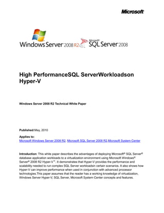 High PerformanceSQL ServerWorkloadson
Hyper-V


Windows Server 2008 R2 Technical White Paper




Published:May, 2010

Applies to:
Microsoft Windows Server 2008 R2, Microsoft SQL Server 2008 R2,Microsoft System Center



Introduction: This white paper describes the advantages of deploying Microsoft® SQL Server®
database application workloads to a virtualization environment using Microsoft Windows®
Server® 2008 R2 Hyper-V™. It demonstrates that Hyper-V provides the performance and
scalability needed to run complex SQL Server workloadsin certain scenarios. It also shows how
Hyper-V can improve performance when used in conjunction with advanced processor
technologies.This paper assumes that the reader has a working knowledge of virtualization,
Windows Server Hyper-V, SQL Server, Microsoft System Center concepts and features.
 
