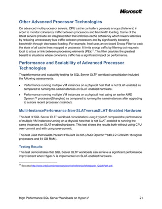 Other Advanced Processor Technologies
On advanced multi-processor servers, CPU cache controllers generate snoops (listeners) in
order to monitor coherency traffic between processors and bandwidth loading. Some of the
latest servers provide an integrated filter that enforces cache coherency which lowers latencies
by reducing unnecessary bus traffic between processors and by significantly boosting
bandwidth through decreased loading. For example, Intel uses an on-board Snoop Filter to track
the state of all cache lines mapped in processor. It limits snoop traffic by filtering out requests
local to a bus or link between processing elements (PEs)17.This filter provides the greatest
benefit in situations where coherency traffic has a significant impact on performance.

Performance and Scalability of Advanced Processor
Technologies
Theperformance and scalability testing for SQL Server OLTP workload consolidation included
the following assessments:

       Performance running multiple VM instances on a physical host that is not SLAT-enabled as
       compared to running the sameinstances on SLAT-enabled hardware.
       Performance running multiple VM instances on a physical host using an earlier AMD
       Opteron™ processor(Shanghai) as compared to running the sameinstances after upgrading
       to a more recent processor (Istanbul).

Multi-InstancePerformance:Non-SLATversusSLAT-Enabled Hardware
This test of SQL Server OLTP workload consolidation using Hyper-V comparesthe performance
of multiple VM instancesrunning on a physical host that is not SLAT-enabled to running the
same instances on SLAT-enabledhardware. This test shows the results both without using CPU
over-commit and with using over-commit.

This test used theHewlett-Packard ProLiant DL585 (AMD Opteron™848,2.2 GHzwith 16 logical
processors and 64 GB RAM).

Testing Results
This test demonstrates that SQL Server OLTP workloads can achieve a significant performance
improvement when Hyper-V is implemented on SLAT-enabled hardware.

17
     See also http://www.intel.com/pressroom/archive/reference/whitepaper_QuickPath.pdf.




High Performance SQL Server Workloads on Hyper-V                                                21
 