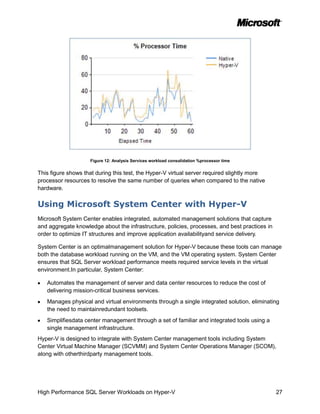 Figure 12: Analysis Services workload consolidation %processor time


This figure shows that during this test, the Hyper-V virtual server required slightly more
processor resources to resolve the same number of queries when compared to the native
hardware.

Using Microsoft System Center with Hyper-V
Microsoft System Center enables integrated, automated management solutions that capture
and aggregate knowledge about the infrastructure, policies, processes, and best practices in
order to optimize IT structures and improve application availabilityand service delivery.

System Center is an optimalmanagement solution for Hyper-V because these tools can manage
both the database workload running on the VM, and the VM operating system. System Center
ensures that SQL Server workload performance meets required service levels in the virtual
environment.In particular, System Center:

   Automates the management of server and data center resources to reduce the cost of
   delivering mission-critical business services.
   Manages physical and virtual environments through a single integrated solution, eliminating
   the need to maintainredundant toolsets.
   Simplifiesdata center management through a set of familiar and integrated tools using a
   single management infrastructure.
Hyper-V is designed to integrate with System Center management tools including System
Center Virtual Machine Manager (SCVMM) and System Center Operations Manager (SCOM),
along with otherthirdparty management tools.




High Performance SQL Server Workloads on Hyper-V                                               27
 
