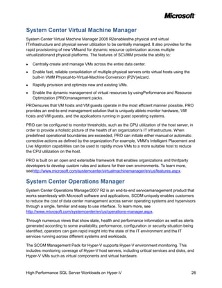 System Center Virtual Machine Manager
System Center Virtual Machine Manager 2008 R2enablesthe physical and virtual
ITinfrastructure and physical server utilization to be centrally managed. It also provides for the
rapid provisioning of new VMsand for dynamic resource optimization across multiple
virtualizationand physical platforms. The features of SCVMM provide the ability to:

   Centrally create and manage VMs across the entire data center.
   Enable fast, reliable consolidation of multiple physical servers onto virtual hosts using the
   built-in VMM Physical-to-Virtual-Machine Conversion (P2V)wizard.
   Rapidly provision and optimize new and existing VMs.
   Enable the dynamic management of virtual resources by usingPerformance and Resource
   Optimization (PRO)management packs.
PROensures that VM hosts and VM guests operate in the most efficient manner possible. PRO
provides an end-to-end management solution that is uniquely ableto monitor hardware, VM
hosts and VM guests, and the applications running in guest operating systems.

PRO can be configured to monitor thresholds, such as the CPU utilization of the host server, in
order to provide a holistic picture of the health of an organization’s IT infrastructure. When
predefined operational boundaries are exceeded, PRO can initiate either manual or automatic
corrective actions as defined by the organization.For example, VMM’s Intelligent Placement and
Live Migration capabilities can be used to rapidly move VMs to a more suitable host to reduce
the CPU utilization on the host.

PRO is built on an open and extensible framework that enables organizations and thirdparty
developers to develop custom rules and actions for their own environments. To learn more,
seehttp://www.microsoft.com/systemcenter/virtualmachinemanager/en/us/features.aspx.

System Center Operations Manager
System Center Operations Manager2007 R2 is an end-to-end servicemanagement product that
works seamlessly with Microsoft software and applications. SCOM uniquely enables customers
to reduce the cost of data center management across server operating systems and hypervisors
through a single, familiar and easy to use interface. To learn more, see
http://www.microsoft.com/systemcenter/en/us/operations-manager.aspx.

Through numerous views that show state, health and performance information as well as alerts
generated according to some availability, performance, configuration or security situation being
identified, operators can gain rapid insight into the state of the IT environment and the IT
services running across different systems and workloads.

The SCOM Management Pack for Hyper-V supports Hyper-V environment monitoring. This
includes monitoring coverage of Hyper-V host servers, including critical services and disks, and
Hyper-V VMs such as virtual components and virtual hardware.



High Performance SQL Server Workloads on Hyper-V                                                     28
 