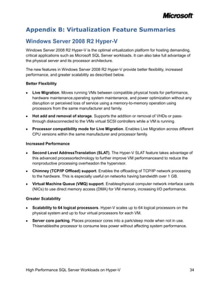 Appendix B: Virtualization Feature Summaries

Windows Server 2008 R2 Hyper-V
Windows Server 2008 R2 Hyper-V is the optimal virtualization platform for hosting demanding,
critical applications such as Microsoft SQL Server workloads. It can also take full advantage of
the physical server and its processor architecture.

The new features in Windows Server 2008 R2 Hyper-V provide better flexibility, increased
performance, and greater scalability as described below.

Better Flexibility

   Live Migration. Moves running VMs between compatible physical hosts for performance,
   hardware maintenance,operating system maintenance, and power optimization without any
   disruption or perceived loss of service using a memory-to-memory operation using
   processors from the same manufacturer and family.
   Hot add and removal of storage. Supports the addition or removal of VHDs or pass-
   through disksconnected to the VMs virtual SCSI controllers while a VM is running.
   Processor compatibility mode for Live Migration. Enables Live Migration across different
   CPU versions within the same manufacturer and processor family.

Increased Performance

   Second Level AddressTranslation (SLAT). The Hyper-V SLAT feature takes advantage of
   this advanced processortechnology to further improve VM performanceand to reduce the
   nonproductive processing overheadon the hypervisor.
   Chimney (TCP/IP Offload) support. Enables the offloading of TCP/IP network processing
   to the hardware. This is especially useful on networks having bandwidth over 1 GB.
   Virtual Machine Queue (VMQ) support. Enablesphysical computer network interface cards
   (NICs) to use direct memory access (DMA) for VM memory, increasing I/O performance.

Greater Scalability

   Scalability to 64 logical processors. Hyper-V scales up to 64 logical processors on the
   physical system and up to four virtual processors for each VM.
   Server core parking. Places processor cores into a park/sleep mode when not in use.
   Thisenablesthe processor to consume less power without affecting system performance.




High Performance SQL Server Workloads on Hyper-V                                               34
 