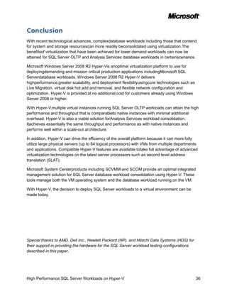 Conclusion
With recent technological advances, complexdatabase workloads including those that contend
for system and storage resourcescan more readily beconsolidated using virtualization.The
benefitsof virtualization that have been achieved for lower demand workloads can now be
attained for SQL Server OLTP and Analysis Services database workloads in certainscenarios.

Microsoft Windows Server 2008 R2 Hyper-Vis anoptimal virtualization platform to use for
deployingdemanding and mission critical production applications includingMicrosoft SQL
Serverdatabase workloads. Windows Server 2008 R2 Hyper-V delivers
highperformance,greater scalability, and deployment flexibilityusingcore technologies such as
Live Migration, virtual disk hot add and removal, and flexible network configuration and
optimization. Hyper-V is provided at no additional cost for customers already using Windows
Server 2008 or higher.

With Hyper-V,multiple virtual instances running SQL Server OLTP workloads can attain the high
performance and throughput that is comparableto native instances with minimal additional
overhead. Hyper-V is also a viable solution forAnalysis Services workload consolidation.
Itachieves essentially the same throughput and performance as with native instances and
performs well within a scale-out architecture.

In addition, Hyper-V can drive the efficiency of the overall platform because it can more fully
utilize large physical servers (up to 64 logical processors) with VMs from multiple departments
and applications. Compatible Hyper-V features are available totake full advantage of advanced
virtualization technologies on the latest server processors such as second level address
translation (SLAT).

Microsoft System Centerproducts including SCVMM and SCOM provide an optimal integrated
management solution for SQL Server database workload consolidation using Hyper-V. These
tools manage both the VM operating system and the database workload running on the VM.

With Hyper-V, the decision to deploy SQL Server workloads to a virtual environment can be
made today.




Special thanks to AMD, Dell Inc., Hewlett Packard (HP), and Hitachi Data Systems (HDS) for
their support in providing the hardware for the SQL Server workload testing configurations
described in this paper.




High Performance SQL Server Workloads on Hyper-V                                                36
 