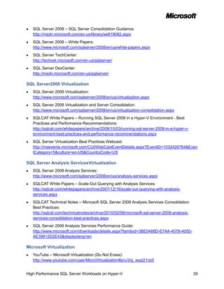 SQL Server 2008 – SQL Server Consolidation Guidance:
   http://msdn.microsoft.com/en-us/library/ee819082.aspx
   SQL Server 2008 – White Papers:
   http://www.microsoft.com/sqlserver/2008/en/us/white-papers.aspx
   SQL Server TechCenter:
   http://technet.microsoft.com/en-us/sqlserver/
   SQL Server DevCenter:
   http://msdn.microsoft.com/en-us/sqlserver/

SQL Server2008 Virtualization
   SQL Server 2008 Virtualization:
   http://www.microsoft.com/sqlserver/2008/en/us/virtualization.aspx
   SQL Server 2008 Virtualization and Server Consolidation:
   http://www.microsoft.com/sqlserver/2008/en/us/virtualization-consolidation.aspx
   SQLCAT White Papers – Running SQL Server 2008 in a Hyper-V Environment - Best
   Practices and Performance Recommendations:
   http://sqlcat.com/whitepapers/archive/2008/10/03/running-sql-server-2008-in-a-hyper-v-
   environment-best-practices-and-performance-recommendations.aspx
   SQL Server Virtualization Best Practices Webcast:
   http://msevents.microsoft.com/CUI/WebCastEventDetails.aspx?EventID=1032428764&Even
   tCategory=5&culture=en-US&CountryCode=US

SQL Server Analysis ServicesVirtualization
   SQL Server 2008 Analysis Services:
   http://www.microsoft.com/sqlserver/2008/en/us/analysis-services.aspx
   SQLCAT White Papers – Scale-Out Querying with Analysis Services:
   http://sqlcat.com/whitepapers/archive/2007/12/16/scale-out-querying-with-analysis-
   services.aspx
   SQLCAT Technical Notes – Microsoft SQL Server 2008 Analysis Services Consolidation
   Best Practices:
   http://sqlcat.com/technicalnotes/archive/2010/02/08/microsoft-sql-server-2008-analysis-
   services-consolidation-best-practices.aspx
   SQL Server 2008 Analysis Services Performance Guide:
   http://www.microsoft.com/downloads/details.aspx?familyid=3BE0488D-E7AA-4078-A050-
   AE39912D2E43&displaylang=en

Microsoft Virtualization
   YouTube – Microsoft Virtualization (Do Not Erase):
   http://www.youtube.com/user/MicroVirtualization#p/u/3/q_exgt21nz0


High Performance SQL Server Workloads on Hyper-V                                             39
 