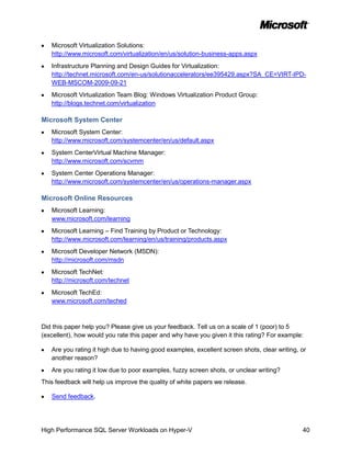 Microsoft Virtualization Solutions:
   http://www.microsoft.com/virtualization/en/us/solution-business-apps.aspx
   Infrastructure Planning and Design Guides for Virtualization:
   http://technet.microsoft.com/en-us/solutionaccelerators/ee395429.aspx?SA_CE=VIRT-IPD-
   WEB-MSCOM-2009-09-21
   Microsoft Virtualization Team Blog: Windows Virtualization Product Group:
   http://blogs.technet.com/virtualization

Microsoft System Center
   Microsoft System Center:
   http://www.microsoft.com/systemcenter/en/us/default.aspx
   System CenterVirtual Machine Manager:
   http://www.microsoft.com/scvmm
   System Center Operations Manager:
   http://www.microsoft.com/systemcenter/en/us/operations-manager.aspx

Microsoft Online Resources
   Microsoft Learning:
   www.microsoft.com/learning
   Microsoft Learning – Find Training by Product or Technology:
   http://www.microsoft.com/learning/en/us/training/products.aspx
   Microsoft Developer Network (MSDN):
   http://microsoft.com/msdn
   Microsoft TechNet:
   http://microsoft.com/technet
   Microsoft TechEd:
   www.microsoft.com/teched



Did this paper help you? Please give us your feedback. Tell us on a scale of 1 (poor) to 5
(excellent), how would you rate this paper and why have you given it this rating? For example:

   Are you rating it high due to having good examples, excellent screen shots, clear writing, or
   another reason?
   Are you rating it low due to poor examples, fuzzy screen shots, or unclear writing?
This feedback will help us improve the quality of white papers we release.

   Send feedback.




High Performance SQL Server Workloads on Hyper-V                                              40
 