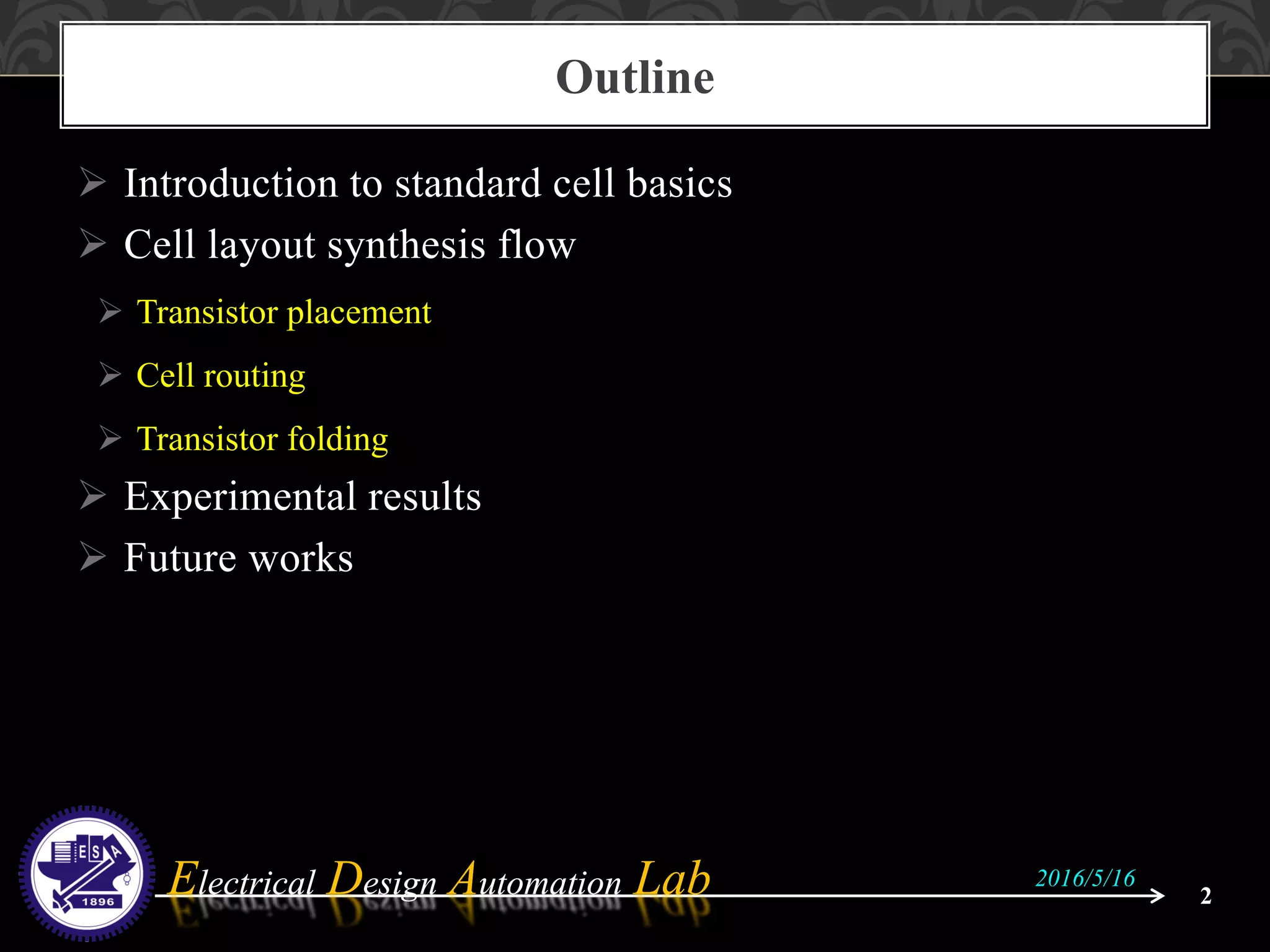 Electrical Design Automation LabElectrical Design Automation Lab
 Introduction to standard cell basics
 Cell layout synthesis flow
 Transistor placement
 Cell routing
 Transistor folding
 Experimental results
 Future works
Outline
2
2016/5/16
 