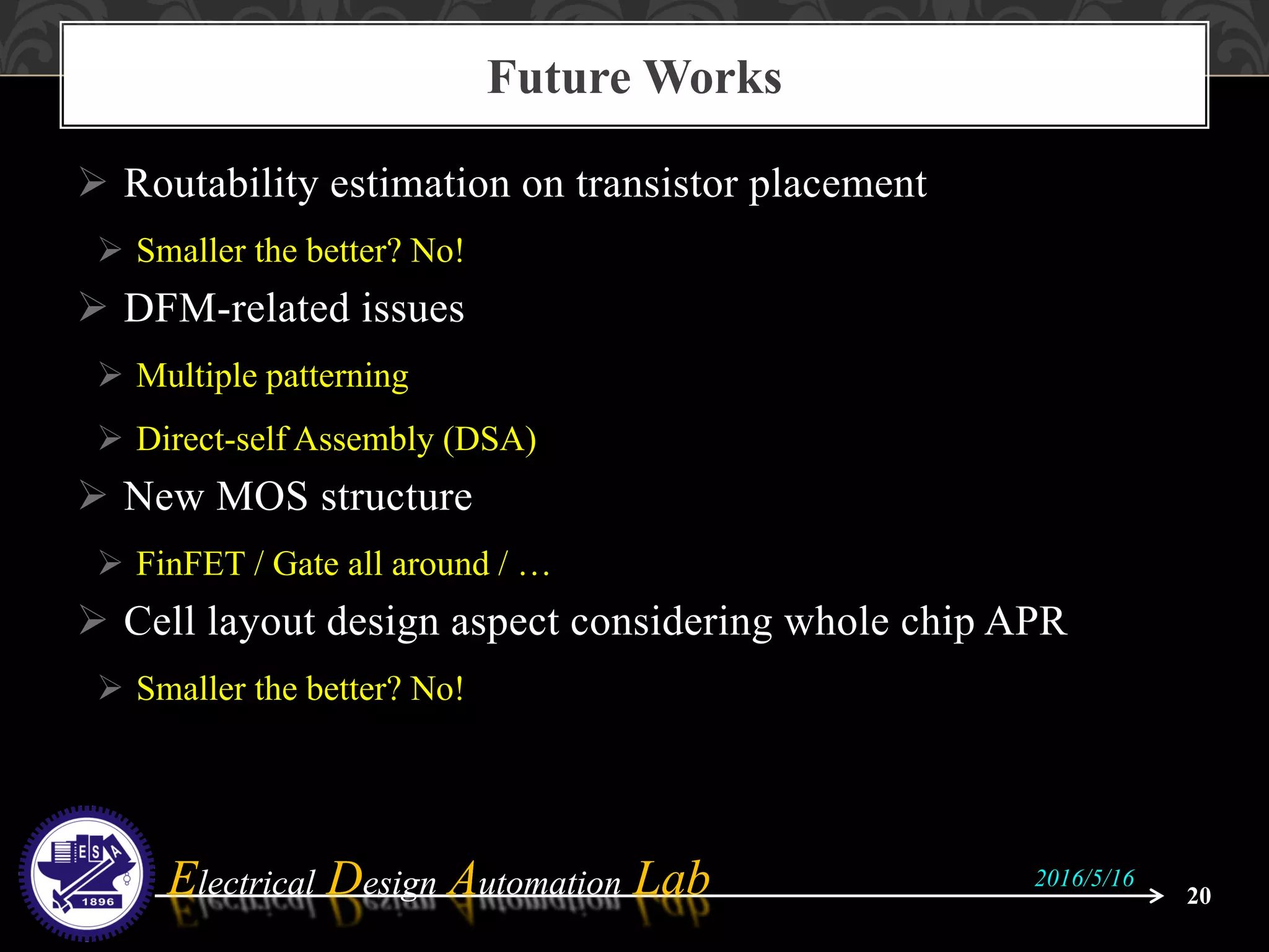 Electrical Design Automation LabElectrical Design Automation Lab
 Routability estimation on transistor placement
 Smaller the better? No!
 DFM-related issues
 Multiple patterning
 Direct-self Assembly (DSA)
 New MOS structure
 FinFET / Gate all around / …
 Cell layout design aspect considering whole chip APR
 Smaller the better? No!
Future Works
20
2016/5/16
 