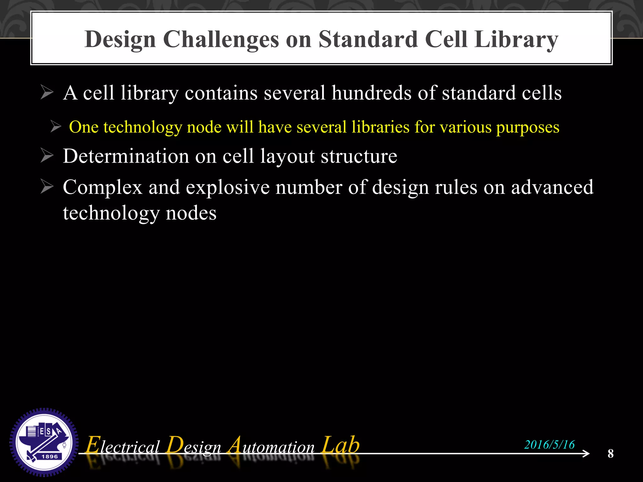 Electrical Design Automation LabElectrical Design Automation Lab
 A cell library contains several hundreds of standard cells
 One technology node will have several libraries for various purposes
 Determination on cell layout structure
 Complex and explosive number of design rules on advanced
technology nodes
Design Challenges on Standard Cell Library
8
2016/5/16
 