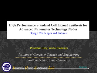 Electrical Design Automation Lab
Presenter: Hong-Yan Su (lionking)
Institute of Computer Science and Engineering
National Chiao Tung University
Design Challenges and Futures
High Performance Standard Cell Layout Synthesis for
Advanced Nanometer Technology Nodes
2016/5/16
1
 