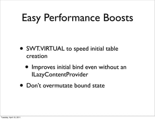Easy Performance Boosts

                     • SWT.VIRTUAL to speed initial table
                          creation
                          • Improves initial bind even without an
                            ILazyContentProvider
                     • Don’t overmutate bound state

Tuesday, April 19, 2011
 