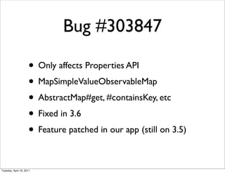 Bug #303847

                     • Only affects Properties API
                     • MapSimpleValueObservableMap
                     • AbstractMap#get, #containsKey, etc
                     • Fixed in 3.6
                     • Feature patched in our app (still on 3.5)

Tuesday, April 19, 2011
 