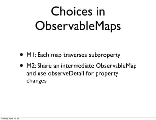Choices in
                             ObservableMaps

                     • M1: Each map traverses subproperty
                     • M2: Share an intermediate ObservableMap
                          and use observeDetail for property
                          changes




Tuesday, April 19, 2011
 