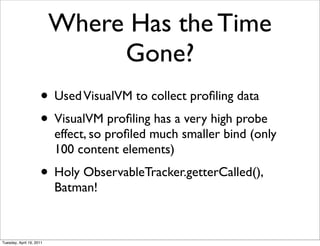 Where Has the Time
                               Gone?
                     • Used VisualVM to collect proﬁling data
                     • VisualVM proﬁling has a very high probe
                          effect, so proﬁled much smaller bind (only
                          100 content elements)
                     • Holy ObservableTracker.getterCalled(),
                          Batman!



Tuesday, April 19, 2011
 