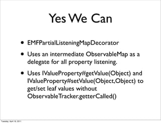 Yes We Can
                     • EMFPartialListeningMapDecorator
                     • Uses an intermediate ObservableMap as a
                          delegate for all property listening.
                     • Uses IValueProperty#getValue(Object) and
                          IValueProperty#setValue(Object,Object) to
                          get/set leaf values without
                          ObservableTracker.getterCalled()


Tuesday, April 19, 2011
 
