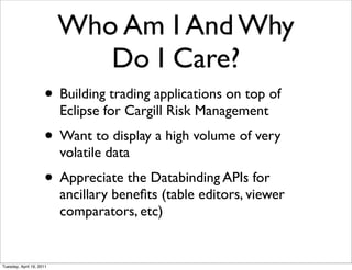 Who Am I And Why
                             Do I Care?
                     • Building trading applications on top of
                          Eclipse for Cargill Risk Management
                     • Want to display a high volume of very
                          volatile data
                     • Appreciate the Databinding APIs for
                          ancillary beneﬁts (table editors, viewer
                          comparators, etc)


Tuesday, April 19, 2011
 