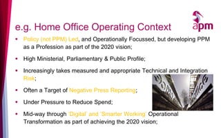 e.g. Home Office Operating Context
▪ Policy (not PPM) Led, and Operationally Focussed, but developing PPM
as a Profession as part of the 2020 vision;
▪ High Ministerial, Parliamentary & Public Profile;
▪ Increasingly takes measured and appropriate Technical and Integration
Risk;
▪ Often a Target of Negative Press Reporting;
▪ Under Pressure to Reduce Spend;
▪ Mid-way through ‘Digital’ and ‘Smarter Working’ Operational
Transformation as part of achieving the 2020 vision;
 
