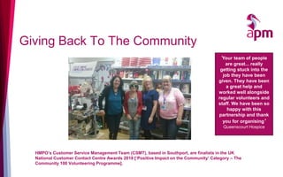 Giving Back To The Community
HMPO’s Customer Service Management Team (CSMT), based in Southport, are finalists in the UK
National Customer Contact Centre Awards 2018 [‘Positive Impact on the Community’ Category – The
Community 100 Volunteering Programme].
‘Your team of people
are great... really
getting stuck into the
job they have been
given. They have been
a great help and
worked well alongside
regular volunteers and
staff. We have been so
happy with this
partnership and thank
you for organising’
Queenscourt Hospice
 