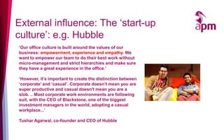 External influence: The ‘start-up
culture’: e.g. Hubble
‘Our office culture is built around the values of our
business: empowerment, experience and empathy. We
want to empower our team to do their best work without
micro-management and strict hierarchies and make sure
they have a great experience in the office.’
‘However, it’s important to create the distinction between
‘corporate’ and ‘casual’. Corporate doesn’t mean you are
super productive and casual doesn't mean you are a
slob. .. Most corporate work environments are following
suit, with the CEO of Blackstone, one of the biggest
investment managers in the world, adopting a casual
workplace...’
Tushar Agarwal, co-founder and CEO of Hubble
 